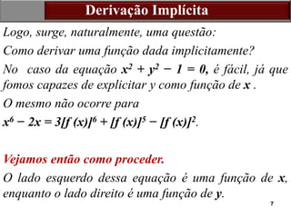 7
Derivação Implícita
Logo, surge, naturalmente, uma questão:
Como derivar uma função dada implicitamente?
No caso da equação x2 + y2 − 1 = 0, é fácil, já que
fomos capazes de explicitar y como função de x .
O mesmo não ocorre para
x6 − 2x = 3[f (x)]6 + [f (x)]5 − [f (x)]2.
Vejamos então como proceder.
O lado esquerdo dessa equação é uma função de x,
enquanto o lado direito é uma função de y.
 