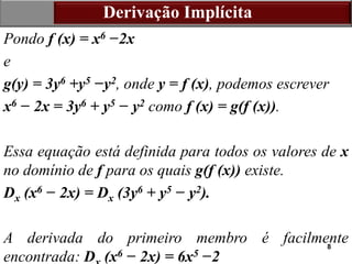8
Derivação Implícita
Pondo f (x) = x6 −2x
e
g(y) = 3y6 +y5 −y2, onde y = f (x), podemos escrever
x6 − 2x = 3y6 + y5 − y2 como f (x) = g(f (x)).
Essa equação está definida para todos os valores de x
no domínio de f para os quais g(f (x)) existe.
Dx (x6 − 2x) = Dx (3y6 + y5 − y2).
A derivada do primeiro membro é facilmente
encontrada: D (x6 − 2x) = 6x5 −2
 