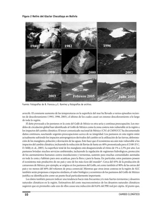 Figura 2 Retiro del Glaciar Chacaltaya en Bolivia




Fuente: Fotografías de B. Francou y E. Ramírez y fotografías de archivo.


arrecife. El constante aumento de las temperaturas en la superficie del mar ha llevado a varios episodios recien-
tes de descoloramiento (1993, 1998, 2005), el último de los cuales causó un extenso descoloramiento a lo largo
de toda la región.
    El daño provocado a los pantanos en la costa del Golfo de México es otra seria y continua preocupación. Los mo-
delos de circulación global han identificado al Golfo de México como la zona costera más vulnerable en la región a
los impactos del cambio climático. El tercer comunicado nacional de México (CN) al CMNUCCl ha documentado
daños continuos, suscitando urgentes preocupaciones acerca de su integridad. Los pantanos en esta región están
actualmente sufriendo los impactos antropogénicos derivados del cambio en la utilización de las tierras, deforesta-
ción de los manglares, polución y desviación de las aguas. Esto hace que el ecosistema sea aún más vulnerable a los
impactos del cambio climático, incluyendo la reducción de lluvias de hasta un 40% pronosticada para el 2100 (P. C.
D. Milly et. al., 2005). La superficie total de los manglares está desapareciendo al ritmo de 1% a 2,5% por año. Los
pantanos brindan muchos servicios ambientales, incluyendo la regulación de regímenes hidrológicos, protección
de los asentamientos humanos contra inundaciones y tormentas, sustento para muchas comunidades asentadas
en toda la costa y hábitats para aves acuáticas, para la flora y para la fauna. En particular, estos pantanos poseen
el ecosistema más productivo de ese país y uno de los más ricos del mundom. Cerca del 45% de la producción de
camarones de México, por ejemplo, se origina en los pantanos del Golfo, así como también el 90% de las ostras del
país y no menos del 40% del volumen de pesca comercial. Mientras que otras áreas costeras en la región de ALC
también serán propensas a impactos similares, el valor biológico y económico de los pantanos del Golfo de México
justifica su identificación como un punto focal particularmente importante.
    Los datos también parecen indicar una tendencia hacia más frecuentes y/o más fuertes tormentas y desastres
naturales climáticos en la región. Estimativos del costo macroeconómico de los desastres naturales climáticos
sugieren que en promedio cada uno de ellos causa una reducción del 0,6% del PBI real per cápita. Al punto que,


  10                                                                                           CaMBIo CLIMáTICo
 