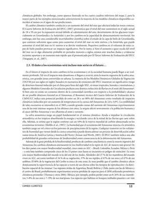 climáticos globales. Sin embargo, como aparece ilustrado en los cuatro cuadros inferiores del mapa 2, para la
mayor parte de los ejemplos mencionados anteriormente la mayoría de los modelos climáticos disponibles co-
inciden al menos en el signo de sus predicciones.
    El cambio climático también conducirá a un aumento del nivel del mar que afectará todas las zonas costeras.
El Cuarto Informe de Evaluación del IPCC (2007) pronostica que el nivel del mar aumentará en el siglo actual
de 18 a 59 cm por la expansión termal debido al calentamiento del aire, derretimiento de los glaciares (espe-
cialmente en Groenlandia y la Antártida) y por los cambios en la capacidad de almacenamiento territorial. Sin
embargo, aún hay una considerable incertidumbre científica sobre el estado de la capa de hielo de Groenlandia,
que contiene suficiente agua como para aumentar el nivel del mar en siete metros, y la Antártida, que puede
aumentar el nivel del mar en 61 metros si se derrite totalmente. Pequeños cambios en el volumen de estas ca-
pas de hielo pueden provocar un impacto significativo. Por lo tanto, si bien el aumento a gran escala del nivel
del mar no es algo altamente probable en períodos menores a siglos, existen aún muchas dudas y evidencias
recientes apuntan a un aumento más rápido que el pronosticado por El Tercer Informe de Evaluación del IPCC
(Dasgupta, et. al., 2007).

    2.3. El daño a los ecosistemas será incluso más serio en el futuro…

    En el futuro el impacto de estos cambios en los ecosistemas y en la sociedad humana puede llegar a ser real-
mente profundo. Tal vez el impacto más desastroso, si llegara a ocurrir, sería la muerte regresiva de la selva ama-
zónica, con grandes áreas convertidas en sabana. La mayoría de los Modelos Dinámicos Globales de Vegetación
(DGVM por sus siglas en inglés) basados en escenarios de emisiones del IPCC muestran un significativo riesgo
de deterioro forestal inducido por el clima para fines del siglo XXI , en áreas tropicales, boreales y montañosas, y
algunos Modelos Generales de Circulación predicen una drástica reducción de lluvias en el oeste del Amazonasq.
Si bien aún no existe un consenso dentro de la comunidad científica con respecto a la probabilidad y alcance
de un posible deterioro forestal en el Amazonas, el Resumen técnico del Cuarto Informe de Evaluación de la
CMNUCC indica una potencial perdida de entre un 20 y un 80% del Amazonas como resultado de impactos
climáticos inducidos por un aumento de temperatura en la cuenca del Amazonas de 2,0 a 3,0°C. La credibilidad
de tales escenarios se intensificó en el 2005, cuando grandes zonas del suroeste del Amazonas experimentaron
una de las más intensas sequías de los últimos cien años. La sequía afectó severamente a la población humana y
al cauce del Río Amazonas y sus afluentes al oeste y suroeste.
    La selva amazónica juega un papel fundamental en el sistema climático. Ayuda a impulsar la circulación
atmosférica en los trópicos absorbiendo la energía y reciclando cerca de la mitad de las lluvias que caen sobre
ella. Además, se estima que la región contiene casi un 10% de la reserva mundial de carbón almacenada en los
ecosistemas terrestres (Melillo et al., 1993)r. La humedad que el ecosistema del Amazonas inyecta a la atmósfera
también juega un rol crítico en los patrones de precipitaciones de la región. Cualquier trastorno en los volúme-
nes de humedad que vienen desde la cuenca amazónica puede desencadenar un proceso de desertificación sobre
vastas áreas de América Latina y América del Norte (Avissar and Werth, 2005). El IPCC también indica una alta
probabilidad de grandes extinciones de biodiversidad como consecuencia de la deforestación del Amazonas.
    Además de la gran pérdida de la biodiversidad, producto de cambios cataclísmicos como la muerte regresiva del
Amazonas, los cambios climáticos amenazarán la rica biodiversidad en la región de ALC de manera más general. De
los diez países con mayor biodiversidad mundial, cinco están en ALC – Brasil, Colombia, Ecuador, México y Perú
– y esta lista también comprende cinco de los 15 países cuya fauna se encuentra en peligro de extincións. La zona
con mayor biodiversidad del mundo es la del este de los Andes. Alrededor del 27 % de los mamíferos del mundo
viven en ALC, así como también el 34 % de su vegetación, 37% de sus reptiles, el 47% de sus aves y el 47% de sus
anfibios. El 40% de la vegetación del Caribe es única de esta zona. Es muy posible que el cambio climático afecte
drásticamente la supervivencia de las especies a través de sus efectos sobre los tiempos de reproducción y la distri-
bución espacial de las mismast. Las regiones áridas de Argentina, Brasil, Bolivia y Chile, junto con las de México y
el centro de Brasil, probablemente experimenten severas pérdidas de especies para el 2050 utilizando pronósticos
climáticos promedio (Thomas y otros 2004). México, por ejemplo, podría perder entre un 8-26% de sus mamífe-
ros, 5-8% de sus aves y 7-19% de sus mariposas. Las especies que habitan en bosques nublados pasarán a ser más


CaMBIo CLIMáTICo                                                                                               13
 
