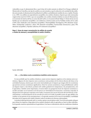 vulnerables ya que el calentamiento lleva a que la base de la nube aumente en altitud. En el bosque nublado de
Monteverde en Costa Rica, este tipo de cambio ya se está notando, ya que la reducción en la cantidad de días nubla-
dos está asociada a la disminución de la población de anfibios y probablemente también de aves y reptiles (Pounds,
et. al., 1999). Los anfibios son especialmente susceptibles a los cambios climáticos. Especies que están amenazadas
(según la lista roja de la UCIN) y que son susceptibles a los cambios climáticos habitan en zonas de Mesoamérica,
en el noroeste de América del Sur, en varias islas del Caribe y en el sureste de Brasil (Mapa 3). Dentro de las aves, las
familias que son altamente susceptibles y son endémicas a América Latina son las Turdidae (tordos, de los cuales
el 60% están clasificados como altamente susceptibles), Thamnophilidae (hormigueros, 69% altamente suscep-
tibles), Scolopacidae (andarríos y afines, 70% altamente susceptibles), Formicariidae (formicarios y pitas, 78%
altamente susceptibles) y Pipridae (saltarines, 81% altamente susceptibles)u.

Mapa 3. Zonas de mayor concentración de anfibios de acuerdo
a niveles de amenaza y susceptibilidad al cambio climático.




Fuente: uCIN 2008


    2.4. … y los daños socio-económicos también serán mayores

    Es muy probable que los cambios climáticos causen severos impactos negativos en los sistemas socio-eco-
nómicos. Algunos de estos impactos socio-económicos serán producto de los efectos directos del clima en las
actividades humanas, mientras que otros serán intermediados por el impacto que tengan sobre los ecosistemas
que proveen servicios económicos significativos. Entre los sectores económicos, el que probablemente sufrirá
un impacto mayor y más directo, producto del cambio gradual de la temperatura y las precipitaciones, será
la agricultura. También serán importantes, al menos desde una perspectiva local, los impactos económicos y
sociales asociados con el aumento en la frecuencia y/o intensidad de los huracanes y tormentas tropicales, la
desaparición de los glaciares tropicales en los Andes, el aumento de la tasa de elevación del nivel del mar, el des-
coloramiento y eventual deterioro de los arrecifes de coral en el Caribe, la posible escasez de agua debido a los
cambios en los patrones de las precipitaciones, y el esperado aumento de las tasas de mortalidad y morbilidad
derivados de los impactos del cambio climático sobre la incidencia de diversas enfermedades.
    La productividad agrícola puede sufrir en muchas regiones una precipitosa caída. Uno de los principales enfoques
para estimar los impactos a largo plazo de los cambios climáticos sobre la agricultura se baza en datos individua-
les de grandes muestras representativas de agricultores. Con base en información sobre las condiciones climáticas


  14                                                                                               CaMBIo CLIMáTICo
 