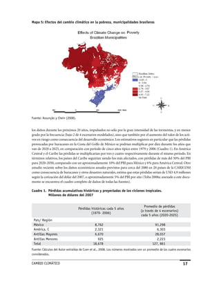 Mapa 5: Efectos del cambio climático en la pobreza, municipalidades brasileras




Fuente: assunção y Chein (2008).


los daños durante los próximos 20 años, impulsados no sólo por la gran intensidad de las tormentas, y en menor
grado por la frecuencia (bajo 2 de 4 escenarios modelados), sino que también por el aumento del valor de los acti-
vos en riesgo como consecuencia del desarrollo económico. Los estimativos sugieren en particular que las pérdidas
provocadas por huracanes en la Costa del Golfo de México se podrían multiplicar por diez durante los años que
van de 2020 a 2025, en comparación con período de cinco años típico entre 1979 y 2006 (Cuadro 1). En América
Central y el Caribe las pérdidas se multiplicarían por tres y cuatro respectivamente durante el mismo período. En
términos relativos, los países del Caribe seguirían siendo los más afectados, con pérdidas de más del 50% del PBI
para 2020-2050, comparado con un aproximadamente 10% del PBI para México y 6% para América Central. Otro
estudio reciente sobre los daños económicos anuales previstos para cerca del 2080 en 20 países de la CARICOM
como consecuencia de huracanes y otros desastres naturales, estima que estas pérdidas serían de USD 4,9 millones
según la cotización del dólar del 2007, o aproximadamente 5% del PBI por año (Toba 2008a; anexado a este docu-
mento se encuentra el cuadro completo de daños de todas las fuentes).

Cuadro 1. Pérdidas acumulativas históricas y proyectadas de los ciclones tropicales.
          Millones de dólares del 200


                                                                                     Promedio de pérdidas
                                   Pérdidas históricas cada 5 años
                                                                                   (a través de 4 escenarios)
                                            (1979- 2006)
                                                                                   cada 5 años (2020-2025)
 País/ Región
 México                                         8,762                                         91,298
 américa. C                                     2,321                                          6,303
 antillas Mayores                               6,670                                         28,037
 antillas Menores                                 925                                          2,223
 Total                                         18,678                                       127, 861
Fuente: Cálculos del autor extraídas de Curry et al., 2008. Los números mostrados son un promedio de los cuatro escenarios
considerados.

CaMBIo CLIMáTICo                                                                                                   1
 