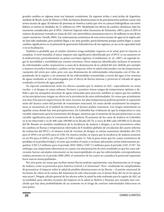 grandes cambios en algunas áreas son bastante consistentes. En regiones áridas y semi-áridas de Argentina,
nordeste de Brasil, norte de México y Chile, las futuras disminuciones en las precipitaciones podrían causar una
severa escasez de agua. El número de personas en América Latina que vive en cuencas hidrográficas con estrés
hídrico se estima en alrededor de 22 millones en 1995. Modelando los efectos de cambios climáticos, bajo los
escenarios considerados por el IPCC (Informe Especial sobre Escenarios de Emisiones, 2001), para el 2055 el
número de personas viviendo en zonas de ALC con estrés hídrico aumentará entre 6 y 20 millones en tres de los
cuatro escenarios (Arnell, 2004). Las consecuencias económicas de esta severa escasez de agua en la región aún
no han sido analizadas, pero podrían llegar a ser muy grandes, particularmente porque podría llegar a causar
cambios significativos en el potencial de generación hidroeléctrica de las regiones, ya sea en la capacidad total
o en su localizacion.
    También es probable que el cambio climático tenga múltiples impactos en la salud, pero la relación es
compleja. A nivel mundial, el único impacto más significativo identificado por el IPCC es un aumento en
la malnutrición, particularmente en países con bajos ingresos (Confalonieri, et. al., 2007), en segundo lu-
gar la mortalidad y morbilidad por eventos extremos. Otros impactos identificados incluyen el aumento
de enfermedades cardio-respiratorias a causa de la disminución de la calidad del aire (debido por ejemplo
a mayores incendios forestales), cambios en los impactos sobre la salud relacionados con las temperaturas
(aumento del estrés por calor, pero con una disminución de enfermedades relacionadas con el frío, de-
pendiendo de la región) y un aumento de las enfermedades transmitidas a través del agua si los sistemas
de aguas residuales se ven sobrecargados por el efecto de lluvias intensas y provocan el volcado de aguas
residuales en fuentes de agua potable.
    De especial consideración serán los efectos causados por la malaria en ALC- especialmente en zonas
rurales- y el dengue en zonas urbanas. Vectores y parásitos tienen rangos de temperaturas óptimas y de-
bido a que los mosquitos necesitan de aguas estancadas para procrear, también se espera que los cambios
en las precipitaciones tengan un efecto en la prevalencia de estas enfermedades. En zonas que actualmente
son muy frías para la supervivencia de estos vectores, las altas temperaturas podrían permitir la expansión
tanto del alcance como del período de transmisión estacional. En zonas donde actualmente las tempera-
turas se encuentran en el umbral de tolerancia, el alcance podría contraerse. Los riesgos aumentarán en
aquellas zonas donde hay más precipitaciones. En Colombia hay evidencias de que la temperatura es una
variable importante para la transmisión del dengue, mientras que el aumento de las precipitaciones es una
variable significativa para la transmisión de la malaria. El aumento de los casos de malaria en Colombia
ya se ha observado y va de 400 cada 100.000 en la década del 70, a cerca de 800 cada 100.000 en la década
del 90. Basado en modelos estadísticos de la incidencia de malaria y dengue, y en los pronósticos sobre
los cambios en lluvias y temperaturas (derivados de 8 modelos globales de circulación del cuarto informe
de evaluación del IPCC), el número total de víctimas de dengue se estima aumentará alrededor del 21%
para el 2050 y en un 64% para el 2100. De manera similar, se espera que la incidencia de malaria aumente
en un 8% para el 2050 y un 23% para el 2100 (cuadro 3). Vale la pena notar que los costos económicos de
pérdidas en la productividad y el costo que tendría el tratar a víctimas adicionales serían relativamente pe-
queños: USD 2,5 millones para el período 2055-2060 y USD 7,5 millones para el período 2105-2110ae. Sin
embargo, una importante advertencia en cuanto a la interpretación de estos resultados es que los casos adi-
cionales fueron calculados únicamente en las municipalidades en que las enfermedades correspondientes
estaban presentes en el período 2000-2005; el estimativo de los costos no considera la potencial expansión
hacia nuevas municipalidades.
    Por otra parte, las zonas que reciban menos lluvias podrán experimentar una disminución en el riesgo
de malaria, como se pronostica para América Central y el Amazonasaf. Pero –resaltando las complejidades
de pronosticar el impacto sobre la salud de posibles disminuciones en las lluvias – el patrón estacional de
los brotes de cólera en la cuenca del Amazonas ha sido relacionado con el menor flujo del río en las épocas
más secasag. Ningún cálculo general de los efectos sobre la salud ha sido realizado para la región de ALC en
su totalidad, pero cálculos recientes del impacto en la salud en Bolivia y Panamá, por ejemplo, han con-
cluido que hay altas probabilidades de un aumento en el riesgo de contraer enfermedades infecciosas en
esos países.


  20                                                                                         CaMBIo CLIMáTICo
 
