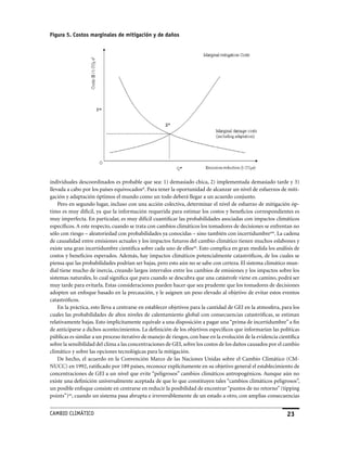 Figura 5. Costos marginales de mitigación y de daños




individuales descoordinados es probable que sea: 1) demasiado chica, 2) implementada demasiado tarde y 3)
llevada a cabo por los países equivocadosal. Para tener la oportunidad de alcanzar un nivel de esfuerzos de miti-
gación y adaptación óptimos el mundo como un todo deberá llegar a un acuerdo conjunto.
    Pero en segundo lugar, incluso con una acción colectiva, determinar el nivel de esfuerzo de mitigación óp-
timo es muy difícil, ya que la información requerida para estimar los costos y beneficios correspondientes es
muy imperfecta. En particular, es muy difícil cuantificar las probabilidades asociadas con impactos climáticos
específicos. A este respecto, cuando se trata con cambios climáticos los tomadores de decisiones se enfrentan no
sólo con riesgo – aleatoriedad con probabilidades ya conocidas – sino también con incertidumbream. La cadena
de causalidad entre emisiones actuales y los impactos futuros del cambio climático tienen muchos eslabones y
existe una gran incertidumbre científica sobre cada uno de ellosan. Esto complica en gran medida los análisis de
costos y beneficios esperados. Además, hay impactos climáticos potencialmente catastróficos, de los cuales se
piensa que las probabilidades podrían ser bajas, pero esto aún no se sabe con certeza. El sistema climático mun-
dial tiene mucho de inercia, creando largos intervalos entre los cambios de emisiones y los impactos sobre los
sistemas naturales, lo cual significa que para cuando se descubra que una catástrofe viene en camino, podrá ser
muy tarde para evitarla. Estas consideraciones pueden hacer que sea prudente que los tomadores de decisiones
adopten un enfoque basado en la precaución, y le asignen un peso elevado al objetivo de evitar estos eventos
catastróficos.
    En la práctica, esto lleva a centrarse en establecer objetivos para la cantidad de GEI en la atmosfera, para los
cuales las probabilidades de altos niveles de calentamiento global con consecuencias catastróficas, se estiman
relativamente bajas. Esto implícitamente equivale a una disposición a pagar una “prima de incertidumbre” a fin
de anticiparse a dichos acontecimientos. La definición de los objetivos específicos que informarían las políticas
públicas es similar a un proceso iterativo de manejo de riesgos, con base en la evolución de la evidencia científica
sobre la sensibilidad del clima a las concentraciones de GEI, sobre los costos de los daños causados por el cambio
climático y sobre las opciones tecnológicas para la mitigación.
    De hecho, el acuerdo en la Convención Marco de las Naciones Unidas sobre el Cambio Climático (CM-
NUCC) en 1992, ratificado por 189 países, reconoce explícitamente en su objetivo general el establecimiento de
concentraciones de GEI a un nivel que evite “peligrosos” cambios climáticos antropogénicos. Aunque aún no
existe una definición universalmente aceptada de que lo que constituyen tales “cambios climáticos peligrosos”,
un posible enfoque consiste en centrarse en reducir la posibilidad de encontrar “puntos de no retorno” (tipping
points”)ao, cuando un sistema pasa abrupta e irreversiblemente de un estado a otro, con amplias consecuencias


CaMBIo CLIMáTICo                                                                                              23
 