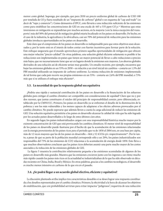 menor costo global. Suponga, por ejemplo, que para 2030 un precio uniforme global de carbono de USD 100
por tonelada de CO2e fuera resultado de un “impuesto de carbono” global o un esquema de “cap and trade” (es
decir de “tope y comercio”). Como demuestra el IPCC, esto llevaría a una reducción suficiente de las emisiones
como para estabilizar las concentraciones de GEI en una escala de 445 a 535 ppm CO2e.as Mientras que estas
inversiones en mitigación se expandirían por muchos sectores, en la mayoría (con la única excepción del trans-
porte) más del 50% del potencial de mitigación global estaría localizado en los países en desarrollo. De hecho, en
el caso de la industria, la agricultura y la silvicultura, casi un 70% del potencial de reducción para las emisiones
globales involucra oportunidades en los países en desarrollo.
    Está claro que el compromiso de los países en desarrollo es indispensable para que estos objetivos sean alcan-
zados y, por lo tanto está en el interés de todos contar con fuertes incentivos para formar parte de la solución.
Este enfoque aseguraría que el mundo aprovechara primero aquellas oportunidades de mitigación que ofrecen
una mejor relación “precio-calidad”. En otras palabras, una solución global eficiente solamente es posible si las
reducciones son implementadas en países que tienen un mayor potencial de llevar a cabo reducciones a precios
más bajos, que no necesariamente tiene que ser en lugares donde la emisiones son mayores. Los ahorros globales
derivados de una solución así de eficiente serían muy grandes. Un estudio reciente, por ejemplo, encuentra que
bajar las emisiones globales en un 55% en 2050 – en relación a un nivel inicial sin cambios – costaría un 1,5% del
PBI mundial utilizando un impuesto de carbono uniforme. La misma reducción de emisiones implementada
de tal forma que cada país recorte sus propias emisiones en un 55% - costaría un 2,6% del PBI mundial, o 73%
más que si se utilizara el enfoque más eficienteat.

   3.3. La necesidad de que la respuesta global sea equitativa

    ¿Podría una rápida y sustancial contribución de los países en desarrollo a la financiación de los esfuerzos
globales para mitigar el cambio climático ser compatible con consideraciones de equidad? Claro que no y por
dos razones, que juntas constituyen el núcleo del principio de responsabilidad común, pero diferenciada, es-
tablecido por la CMNUCC. Primero, los países en desarrollo ya se enfrentan el desafío de la disminución de la
pobreza y son los más vulnerables y los menos capaces de adaptarse a los efectos adversos provocados por el
cambio climático. No puede esperarse que además lleven a cuesta la carga adicional de reducir las emisiones de
GEI. Una solución equitativa permitiría a los países en desarrollo alcanzar la calidad de vida que ha sido lograda
por los actuales países desarrollados a lo largo de estos últimos cien años.
    En segundo lugar, los países industrializados cargan con una responsabilidad histórica mucho mayor por la
existente concentración de GEI que está provocando los cambios climáticos. El menor nivel de responsabilidad
de los países en desarrollo puede ilustrarse por el hecho de que la acumulación de las emisiones relacionadas
con la energía provenientes de los países ricos para el período que va de 1850 al 2004 son, en una base per cápita,
más de 12 veces mayores que las de los países en desarrollo – 664 y 52 tCO2e p/c respectivamenteau. Por lo tan-
to, a pesar de que su parte de la población mundial corresponde sólo a un 20%, los países industrializados son
responsables del 75% de las emisiones de CO2 relacionas a la acumulación de energía desde 1850. Esto lleva a
que muchos observadores concluyan que los países ricos deberían asumir una parte mucho mayor de los costos
asociados a la reducción de las emisiones globales de GEI.
     La figura 5 muestra la contribución relativamente pequeña a las emisiones acumuladas de algunos de los
países en desarrollo más grandes. Muestra que las emisiones crecieron junto con los ingresos a un ritmo mucho
más rápido cuando los países más ricos en la actualidad se industrializaban de lo que ha sido observado en déca-
das recientes en China, India, Brasil y México. En otras palabras, gracias a los cambios tecnológicos, el desarrollo
es mucho menos intensivo en carbono de lo que era en el pasado.

    3.4. ¿Se podrá llegar a un acuerdo global efectivo, eficiente y equitativo?

   La discusión planteada arriba implica tres características deseables si se desea lograr una respuesta coordina-
da a los desafíos representados por el cambio climático. Primero, la efectividad a la hora de alcanzar los objetivos
de estabilización, que con probabilidad servirían para evitar impactos “peligrosos”, requeriría de una reducción


CaMBIo CLIMáTICo                                                                                              25
 