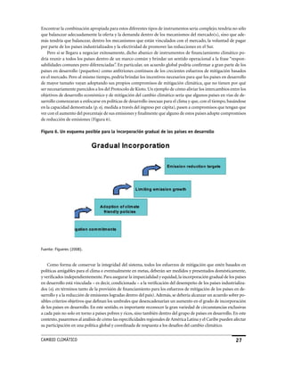 Encontrar la combinación apropiada para estos diferentes tipos de instrumentos sería complejo; tendría no sólo
que balancear adecuadamente la oferta y la demanda dentro de los mecanismos del mercado(s), sino que ade-
más tendría que balancear, dentro los mecanismos que están vinculados con el mercado, la voluntad de pagar
por parte de los países industrializados y la efectividad de promover las reducciones en el Sur.
    Pero si se llegara a negociar exitosamente, dicho abanico de instrumentos de financiamiento climático po-
dría reunir a todos los países dentro de un marco común y brindar un sentido operacional a la frase “respon-
sabilidades comunes pero diferenciadas”. En particular, un acuerdo global podría confirmar a gran parte de los
países en desarrollo (pequeños) como anfitriones continuos de los crecientes esfuerzos de mitigación basados
en el mercado. Pero al mismo tiempo, podría brindar los incentivos necesarios para que los países en desarrollo
de mayor tamaño vayan adoptando sus propios compromisos de mitigación climática, que no tienen por qué
ser necesariamente parecidos a los del Protocolo de Kioto. Un ejemplo de cómo aliviar los intercambios entre los
objetivos de desarrollo económico y de mitigación del cambio climático sería que algunos países en vías de de-
sarrollo comenzaran a enfocarse en políticas de desarrollo inocuas para el clima y que, con el tiempo, basándose
en la capacidad demostrada (p. ej. medida a través del ingreso per cápita), pasen a compromisos que tengan que
ver con el aumento del porcentaje de sus emisiones y finalmente que alguno de estos países adopte compromisos
de reducción de emisiones (Figura 6).

Figura 6. Un esquema posible para la incorporación gradual de los países en desarrollo




Fuente: Figueres (2008).


    Como forma de conservar la integridad del sistema, todos los esfuerzos de mitigación que estén basados en
políticas amigables para el clima o eventualmente en metas, deberán ser medidos y presentados domésticamente,
y verificados independientemente. Para asegurar la imparcialidad y equidad, la incorporación gradual de los países
en desarrollo está vinculada – es decir, condicionada – a la verificación del desempeño de los países industrializa-
dos (ej. en términos tanto de la provisión de financiamiento para los esfuerzos de mitigación de los países en de-
sarrollo y a la reducción de emisiones logradas dentro del país). Además, se debería alcanzar un acuerdo sobre po-
sibles criterios objetivos que definan los umbrales que desencadenarían un aumento en el grado de incorporación
de los países en desarrollo. En este sentido, es importante reconocer la gran variedad de circunstancias exclusivas
a cada país no solo en torno a países pobres y ricos, sino también dentro del grupo de países en desarrollo. En este
contexto, pasaremos al análisis de cómo las especificidades regionales de América Latina y el Caribe pueden afectar
su participación en una política global y coordinada de respuesta a los desafíos del cambio climático.


CaMBIo CLIMáTICo                                                                                              2
 