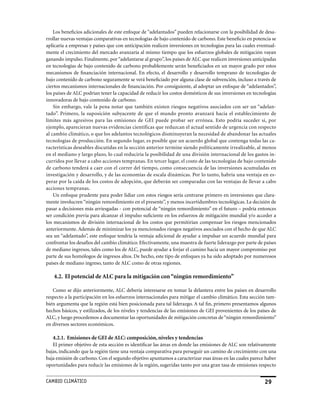 Los beneficios adicionales de este enfoque de “adelantados” pueden relacionarse con la posibilidad de desa-
rrollar nuevas ventajas comparativas en tecnologías de bajo contenido de carbono. Este beneficio en potencia se
aplicaría a empresas y países que con anticipación realicen inversiones en tecnologías para las cuales eventual-
mente el crecimiento del mercado avanzaría al mismo tiempo que los esfuerzos globales de mitigación vayan
ganando impulso. Finalmente, por “adelantarse al grupo”, los países de ALC que realicen inversiones anticipadas
en tecnologías de bajo contenido de carbono probablemente serán beneficiados en un mayor grado por estos
mecanismos de financiación internacional. En efecto, el desarrollo y desarrollo temprano de tecnologías de
bajo contenido de carbono seguramente se verá beneficiado por alguna clase de subvención, incluso a través de
ciertos mecanismos internacionales de financiación. Por consiguiente, al adoptar un enfoque de “adelantados”,
los países de ALC podrían tener la capacidad de reducir los costos domésticos de sus inversiones en tecnologías
innovadoras de bajo contenido de carbono.
    Sin embargo, vale la pena notar que también existen riesgos negativos asociados con ser un “adelan-
tado”. Primero, la suposición subyacente de que el mundo pronto avanzará hacia el establecimiento de
límites más agresivos para las emisiones de GEI puede probar ser errónea. Esto podría suceder si, por
ejemplo, aparecieran nuevas evidencias científicas que reduzcan el actual sentido de urgencia con respecto
al cambio climático, o que los adelantos tecnológicos disminuyeran la necesidad de abandonar las actuales
tecnologías de producción. En segundo lugar, es posible que un acuerdo global que contenga todas las ca-
racterísticas deseables discutidas en la sección anterior termine siendo políticamente irrealizable, al menos
en el mediano y largo plazo, lo cual reduciría la posibilidad de una división internacional de los gastos in-
curridos por llevar a cabo acciones tempranas. En tercer lugar, el costo de las tecnologías de bajo contenido
de carbono tenderá a caer con el correr del tiempo, como consecuencia de las inversiones acumuladas en
investigación y desarrollo, y de las economías de escala dinámicas. Por lo tanto, habría una ventaja en es-
perar por la caída de los costos de adopción, que deberán ser comparadas con las ventajas de llevar a cabo
acciones tempranas.
    Un enfoque prudente para poder lidiar con estos riesgos sería centrarse primero en inversiones que clara-
mente involucren “ningún remordimiento en el presente”, y menos incertidumbres tecnológicas. La decisión de
pasar a decisiones más arriesgadas - con potencial de “ningún remordimiento” en el futuro – podría entonces
ser condición previa para alcanzar el impulso suficiente en los esfuerzos de mitigación mundial y/o acceder a
los mecanismos de división internacional de los costos que permitirían compensar los riesgos mencionados
anteriormente. Además de minimizar los ya mencionados riesgos negativos asociados con el hecho de que ALC
sea un “adelantado”, este enfoque tendría la ventaja adicional de ayudar a impulsar un acuerdo mundial para
confrontar los desafíos del cambio climático. Efectivamente, una muestra de fuerte liderazgo por parte de países
de mediano ingresos, tales como los de ALC, puede ayudar a forjar el camino hacia un mayor compromiso por
parte de sus homólogos de ingresos altos. De hecho, este tipo de enfoques ya ha sido adoptado por numerosos
países de mediano ingreso, tanto de ALC como de otras regiones.

   4.2. El potencial de ALC para la mitigación con “ningún remordimiento”

   Como se dijo anteriormente, ALC debería interesarse en tomar la delantera entre los países en desarrollo
respecto a la participación en los esfuerzos internacionales para mitigar el cambio climático. Esta sección tam-
bién argumenta que la región está bien posicionada para tal liderazgo. A tal fin, primero presentamos algunos
hechos básicos, y estilizados, de los niveles y tendencias de las emisiones de GEI provenientes de los países de
ALC, y luego procedemos a documentar las oportunidades de mitigación concretas de “ningún remordimiento”
en diversos sectores económicos.

   4.2.1. Emisiones de GEI de ALC: composición, niveles y tendencias
   El primer objetivo de esta sección es identificar las áreas en donde las emisiones de ALC son relativamente
bajas, indicando que la región tiene una ventaja comparativa para perseguir un camino de crecimiento con una
baja emisión de carbono. Con el segundo objetivo apuntamos a caracterizar esas áreas en las cuales parece haber
oportunidades para reducir las emisiones de la región, sugeridas tanto por una gran tasa de emisiones respecto


CaMBIo CLIMáTICo                                                                                          29
 