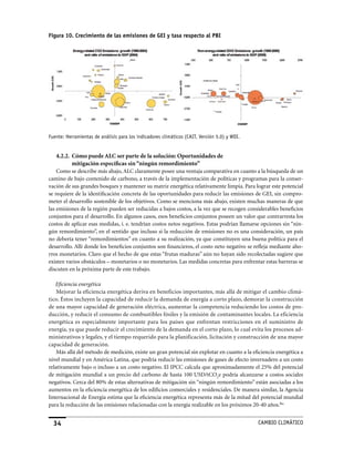 Figura 10. Crecimiento de las emisiones de GEI y tasa respecto al PBI




Fuente: Herramientas de análisis para los indicadores climáticos (CaIT, versión 5.0) y WDI.


    4.2.2. Cómo puede ALC ser parte de la solución: Oportunidades de
           mitigación específicas sin “ningún remordimiento”
    Como se describe más abajo, ALC claramente posee una ventaja comparativa en cuanto a la búsqueda de un
camino de bajo contenido de carbono, a través de la implementación de políticas y programas para la conser-
vación de sus grandes bosques y mantener su matriz energética relativamente limpia. Para lograr este potencial
se requiere de la identificación concreta de las oportunidades para reducir las emisiones de GEI, sin compro-
meter el desarrollo sostenible de los objetivos. Como se menciona más abajo, existen muchas maneras de que
las emisiones de la región pueden ser reducidas a bajos costos, a la vez que se recogen considerables beneficios
conjuntos para el desarrollo. En algunos casos, esos beneficios conjuntos poseen un valor que contrarresta los
costos de aplicar esas medidas, i. e. tendrían costos netos negativos. Estas podrían llamarse opciones sin “nin-
gún remordimiento”, en el sentido que incluso si la reducción de emisiones no es una consideración, un país
no debería tener “remordimientos” en cuanto a su realización, ya que constituyen una buena política para el
desarrollo. Allí donde los beneficios conjuntos son financieros, el costo neto negativo se refleja mediante aho-
rros monetarios. Claro que el hecho de que estas “frutas maduras” aún no hayan sido recolectadas sugiere que
existen varios obstáculos – monetarios o no monetarios. Las medidas concretas para enfrentar estas barreras se
discuten en la próxima parte de este trabajo.

   Eficiencia energética
    Mejorar la eficiencia energética deriva en beneficios importantes, más allá de mitigar el cambio climá-
tico. éstos incluyen la capacidad de reducir la demanda de energía a corto plazo, demorar la construcción
de una mayor capacidad de generación eléctrica, aumentar la competencia reduciendo los costos de pro-
ducción, y reducir el consumo de combustibles fósiles y la emisión de contaminantes locales. La eficiencia
energética es especialmente importante para los países que enfrentan restricciones en el suministro de
energía, ya que puede reducir el crecimiento de la demanda en el corto plazo, lo cual evita los procesos ad-
ministrativos y legales, y el tiempo requerido para la planificación, licitación y construcción de una mayor
capacidad de generación.
    Más allá del método de medición, existe un gran potencial sin explotar en cuanto a la eficiencia energética a
nivel mundial y en América Latina, que podría reducir las emisiones de gases de efecto invernadero a un costo
relativamente bajo o incluso a un costo negativo. El IPCC calcula que aproximadamente el 25% del potencial
de mitigación mundial a un precio del carbono de hasta 100 USD/tCO2e podría alcanzarse a costos sociales
negativos. Cerca del 80% de estas alternativas de mitigación sin “ningún remordimiento” están asociadas a los
aumentos en la eficiencia energética de los edificios comerciales y residenciales. De manera similar, la Agencia
Internacional de Energía estima que la eficiencia energética representa más de la mitad del potencial mundial
para la reducción de las emisiones relacionadas con la energía realizable en los próximos 20-40 años.lba


  34                                                                                          CaMBIo CLIMáTICo
 