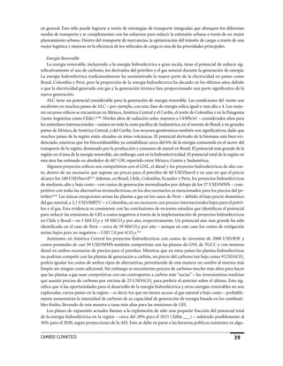 en general. Esto sólo puede lograrse a través de estrategias de transporte integradas que abarquen los diferentes
modos de transporte y se complementen con los esfuerzos para reducir la extensión urbana a través de un mejor
planeamiento urbano. Dentro del transporte de mercancías, la optimización del tránsito de cargas a través de una
mejor logística y mejoras en la eficiencia de los vehículos de carga es una de las prioridades principales.

    Energía Renovable
    La energía renovable, incluyendo a la energía hidroeléctrica a gran escala, tiene el potencial de reducir sig-
nificativamente el uso de carbono, los derivados del petróleo y el gas natural durante la generación de energía.
La energía hidroeléctrica tradicionalmente ha suministrado la mayor parte de la electricidad en países como
Brasil, Colombia y Perú, pero la proporción de la energía hidroeléctrica ha decaído en los últimos años debido
a que la electricidad generada con gas y la generación térmica han proporcionado una parte significativa de la
nueva generación.
    ALC tiene un potencial considerable para la generación de energía renovable. Las condiciones del viento son
excelentes en muchos países de ALC – por ejemplo, con una clase de energía eólica igual o más alta a 4. Los mejo-
res recursos eólicos se encuentran en México, América Central y el Caribe, el norte de Colombia y en la Patagonia
(tanto Argentina como Chile).lxvbk. Niveles altos de radiación solar, mayores a 5 kWh/m2 – considerados altos para
los estándares internacionales – existen en toda la costa pacífica de Sudamérica, en el noreste de Brasil, y en grandes
partes de México, de América Central, y del Caribe. Los recursos geotérmicos también son significativos, dado que
muchos países de la región están situados en áreas volcánicas. El potencial derivado de la biomasa está bien evi-
denciado, mientras que los biocombustibles ya contabilizan cerca del 6% de la energía consumida en el sector del
transporte de la región, dominado por la producción y consumo de etanol en Brasil. El potencial más grande de la
región en el área de la energía renovable, sin embargo, está en la hidroelectricidad. El potencial total de la región en
esta área fue estimado en alrededor de 687 GW, repartido entre México, Centro y Sudamérica.
    Algunos proyectos eólicos son competitivos con el GNL, el diesel y los proyectos hidroeléctricos de alto cos-
to, dentro de un escenario que supone un precio para el petróleo de 60 USD/barril y en uno en que el precio
alcance los 100 USD/barrillxvii. Además, en Brasil, Chile, Colombia, Ecuador y Perú, los proyectos hidroeléctricos
de mediano, alto y bajo costo – con costos de generación normalizados por debajo de los 37 USD/MWh – com-
petitivo con todas las alternativas termoeléctricas, en los dos escenarios ya mencionados para los precios del pe-
tróleolxviii. Las únicas excepciones serían las plantas a gas en los casos de Perú – debido al bajo precio doméstico
del gas natural, a 2,1 USD/MBTU – y Colombia, en un escenario con precios internacionales bajos para el petró-
leo y el gas. Esta evidencia es consistente con las conclusiones de recientes estudios que identifican el potencial
para reducir las emisiones de GEI a costos negativos a través de la implementación de proyectos hidroeléctricos
en Chile y Brasil – en 5 MtCO2e y 18 MtCO2e por año, respectivamente. Un potencial aún más grande ha sido
identificado en el caso de Perú – cerca de 59 MtCO2e por año – aunque en este caso los costos de mitigación
serían bajos pero no negativos – USD 7,0 por tCO2e.lxix
    Asimismo, en América Central los proyectos hidroeléctricos con costos de inversión de 2000 USD/KW y
costos promedio de casi 59 USD/MWh también competirían con las plantas de GNL de TGCC y con motores
diesel en ambos escenarios de precios para el petróleo. Mientras que en estos países las plantas hidroeléctricas
no podrían competir con las plantas de generación a carbón, un precio del carbono tan bajo como 9 USD/tCO2
podría igualar los costos de ambos tipos de alternativas, permitiendo de esta manera un cambio al sistema más
limpio sin ningún costo adicional. Sin embargo se necesitarían precios de carbono mucho más altos para hacer
que las plantas a gas sean competitivas con sus contrapartes a carbón más “sucias” – los inversionistas tendrían
que asumir precios de carbono por encima de 25 USD/tCO2 para preferir el anterior sobre el último. Esto sig-
nifica que si las oportunidades para el desarrollo de la energía hidroeléctrica y otras energías renovables no son
exploradas, varios países en la región – es decir, los que no tienen acceso al gas natural a bajo costo – probable-
mente aumentarán la intensidad de carbono de su capacidad de generación de energía basada en los combusti-
bles fósiles, llevando de esta manera a tasas más altas para las emisiones de GEI.
    Los planes de expansión actuales llaman a la explotación de sólo una pequeña fracción del potencial total
de la energía hidroeléctrica en la región – cerca del 28% para el 2015 (Tabla ___) – subiendo posiblemente al
36% para el 2030, según proyecciones de la AEI. Esto se debe en parte a las barreras políticas existentes en algu-


CaMBIo CLIMáTICo                                                                                                  39
 