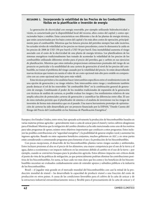 RECUADRO 3.      Incorporando la volatilidad de los Precios de los Combustibles
                      fósiles en la planificación e inversión de energía

         La generación de electricidad con energía renovable, por ejemplo utilizando hidroelectricidad o
     viento, es caracterizada por la disponibilidad local del recurso, altos costos del capital y costos ope-
     racionales bajos y estables. Estas características son diferentes a las de las plantas de energía térmica,
     que están caracterizadas por los bajos costos del capital y los más altos costos de operación, principal-
     mente para el combustible. Mientras que los futuros precios del petróleo siempre han sido inciertos,
     los actuales niveles de volatilidad en los precios no tienen precedentes, como lo demuestra la caída en
     los precios de 2008 de USD 150 por barril a USD 50 por barril. Esta inestabilidad aumenta el riesgo
     asociado con el costo de la electricidad de una planta de energía térmica. Los planificadores de los
     sistemas energéticos tradicionalmente han tratado de acomodar la volatilidad de los precios de los
     combustibles utilizando diferentes niveles para el precio del petróleo, gas y carbón en sus ejercicios
     de planificación. Mientras que estos métodos proporcionan estimaciones puntuales del riesgo de un
     proyecto en particular o la sensibilidad de una cartera de generación al nivel de los precios del com-
     bustible, no tratan el problema del riesgo causado por la volatilidad del precio. Se están desarrollando
     nuevas técnicas que tomen en cuenta el valor de un costo opcional más alto pero estable en compara-
     ción con un costo opcional más bajo pero más volátil.
         Estas técnicas permiten a los analistas hacer intercambios específicos entre el rendimiento/costo de
     una opción de generación y su riesgo relativo. Este intercambio entre riesgo y rendimiento también
     puede destacar el rol de los renovables “de combustible libre” en la combinación general de genera-
     ción de energía. Combinando el poder de los modelos tradicionales de expansión de la generación
     con técnicas de análisis de carteras, es posible evaluar los riesgos y los rendimientos relativos de una
     amplia selección de potenciales carteras de generación y cuantificar las diferencias entre ellas. El uso
     de estos métodos permite que el planificador de sistema o el analista de inversiones vea los riesgos de
     inversión de forma más sistemática que en el pasado. Una nueva herramienta prototipo de optimiza-
     ción de carteras ha sido desarrollada por un proyecto financiado por la ESPAM, “Dando Cuenta del
     Riesgo del Precio del Combustible en los Sistemas de Planificación Energética”.


Europea y los Estados Unidos, entre otros, han apoyado activamente la producción de biocombustibles basados en
varias materias primas agrícolas – generalmente maíz o caña de azúcar para el etanol y varios cultivos oleaginosos
para el biodiesel. Mientras que la mitigación del cambio climático ya ha sido mencionada como uno de los motivos
para tales programas de apoyo, existen otros objetivos importantes que conducen a estos programas. Estos inclu-
yen las posibles contribuciones a la “seguridad energética” y la posibilidad de generar empleo rural y aumentar los
ingresos agrícolas. Basado en estos supuestos beneficios conjuntos, muchos gobiernos en ALC y en otras partes
están considerando o comenzando programas para fomentar el uso y la producción de los biocombustibles.
    Con pocas excepciones, el desarrollo de los biocombustibles plantea varios riesgos sociales y ambientales.
Estos incluyen presiones al alza en el precio de los alimentos, una mayor competencia por el uso de la tierra y el
agua, daños a ecosistemas y un impacto indirecto en las emisiones debido al cambio en el uso de la tierra – por
ejemplo, cuando se convierten bosques para la producción agrícola. Estos últimos impactos son críticos desde
el punto de vista de las políticas de mitigación, ya que potencialmente podrían eliminar las contribuciones posi-
tivas de los biocombustibles. En suma, se hace cada vez más claro que los costos y los beneficios de los biocom-
bustibles necesitan ser evaluados cuidadosamente antes de extender apoyos y subsidios públicos a la industria
de los biocombustibles.
    Brasil – el jugador más grande en el mercado mundial del biocombustibles con casi la mitad de la pro-
ducción mundial de etanol – ha desarrollado la capacidad de producir etanol a una fracción del costo de
producción en otros países. A causa de las condiciones favorables para el cultivo de la caña de azúcar y de
la estructura industrial extraordinariamente única y flexible para el procesamiento de la caña de azúcar y el


  42                                                                                           CaMBIo CLIMáTICo
 
