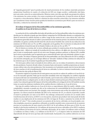 de “segunda generación” para la producción de etanol proveniente de los residuos materiales prometen
proporcionar beneficios en cuanto a la reducción de GEI con riesgos sociales y ambientales más bajos,
pero aún están a años de su comercialización. Mientras tanto, está claro que desde una perspectiva relativa
a las emisiones, los costos sociales y los costos económicos de la producción, el etanol de azúcar de Brasil
es superior a otras alternativas. Reducir o eliminar los altos aranceles comerciales y los inmensos subsidios
que actualmente tienen muchos países produciría beneficios económicos para Brasil y para sus socios co-
merciales, y reduciría las emisiones de GEI.

   Al evaluar el impacto de los biocombustibles en las emisiones generales,
   el cambio en el uso de la tierra es crítico.

    La sustitución de los combustibles derivados del petróleo por los biocombustibles reduce las emisiones pro-
ducidas por los vehículos al grado que éstos últimos compensan los GEI liberados durante su combustión me-
diante la retención de carbono durante su cultivo. Luego de dar cuenta de este y otros efectos del “ciclo vital”
(las emisiones generadas durante el cultivo y procesamiento de las materias primas), las emisiones directamente
atribuibles a la quema y producción del etanol de caña de azúcar brasileño dan cuenta de una reducción en las
emisiones de GEI de entre un 70 y un 90%, comparado con la gasolina. Por el contrario, la reducción de GEI
correspondiente al etanol de maíz de los Estados Unidos es de entre un 10 y un 30% .lxxix
    Pero la historia no termina ahí. La tierra utilizada para producir la materia prima de los biocombustibles
– digamos maíz – deberá ser tomada de la producción de otras cultivos o de algún otro uso actual. Si la tierra
para el maíz es transformada a partir de sus otros usos (bosques, praderas, pasturas), se liberan GEI a medida
que la tierra es perturbada y que la vegetación que es removida del suelo (que está reteniendo carbono) se que-
ma o se pudre. Al evaluar el impacto general de los biocombustibles, esta única liberación de GEI es análoga a
una inversión anticipada, que con el tiempo deberá ser “devuelta” mediante el flujo continuo de reducción de
las emisiones que se da al sustituir la gasolina por biocombustibles.
    Si la tierra para cultivar maíz es tomada de otros cultivos, esto a su vez reduce el suministro y eleva el precio
de estos productos. Su precio elevado reduce el consumo hasta cierto punto y también proporciona un incenti-
vo para cultivar más a los otros productores. Este incremento en el suministro puede venir de tierras derivadas
de otras cosechas y/o de la transformación de tierras no cultivadas. La tierra es entonces transformada, y tiene
el efecto descrito más arriba de liberar GEI.
    El aumento original en la producción de maíz genera una reacción en cadena de cambios en el uso de la tie-
rra en los mercados agrícolas. Dado que los mercados mundiales están muy integrados, los cambios originales
en el precio del maíz son transmitidos por todo el mundo, y por lo tanto estos cambios indirectos en el uso de la
tierra pueden darse en cualquier parte, no sólo en el país donde la materia prima para el biocombustible es pro-
cesada. Una evaluación general del impacto de los biocombustibles en la mitigación de los GEI también necesita
tomar en cuenta las emisiones resultantes de los cambios directos e indirectos en el uso de la tierra.
    Este tipo de cambios indirectos en el uso de la tierra es especialmente difícil de medir y debido a esta
complejidad a menudo es pasado por alto en las evaluaciones de sustentabilidad de los biocombustibles.
Pero las implicaciones son enormes. Por ejemplo, como mencionamos más arriba, los análisis de ciclo vital
apuntan a un ahorro anual de alrededor del 20% en las emisiones de CO2 en relación al petróleo cuando
el etanol es producido con maíz en los EEUU. Sin embargo, estimaciones recientes de un estudio sobre
transformaciones de la tierra, en EEUU y en otras partes, muestran que producir más maíz puede de hecho
resultar en una duplicación de las emisiones de GEI a lo largo de 30 años y aumentar los niveles de GEI
durante 167 años.lxxx Este estudio proyectó un aumento de las tierras cultivadas con las principales cose-
chas templadas, azucareras y ganaderas, utilizando un modelo mundial como consecuencia de un aumento
previsto en la producción de maíz-etanol en los EEUU de 56 mil millones de litros para el 2016. En este
modelo, la desviación resultante de 12,8 millones de hectáreas de tierras cultivables en los EEUU resultaría
en 10,8 millones de hectáreas de tierras cultivadas adicionales, de las cuales 2,8 millones están en Brasil,
2,3 millones en China e India, y 2,2 millones en los EE.UU.lxxxi, y el impacto sobre las emisiones de GEI
dependiendo del tipo de tierra que haya sido transformada. Excluyendo a los cambios indirectos en el uso


  44                                                                                            CaMBIo CLIMáTICo
 