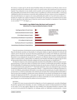 de la tierra, se espera que la caña de azúcar brasileña reduzca las emisiones en un 86 por ciento (con un
período de restitución de carbono de sólo 4 años) si la caña de azúcar sólo transformase tierra de pastoreo
tropical. Una evaluación en este estudio está de acuerdo con la conclusión de otros estudios en que los
biocombustibles provenientes de los residuos tienen el equilibrio de carbono más favorable, y cuestiona la
viabilidad de reducir las emisiones a través del cultivo dedicado al forraje, incluso en tierras marginales.lxxxii
Estos descubrimientos con respecto a los costos ambientales del cambio en el uso de la tierra están corro-
boradas por estudios que evalúan el tiempo de “devolución” del carbono para la transformación de tipos
de tierras específicas, que indican que el etanol de caña de azúcar brasileño es claramente el más eficiente
en este sentido.lxxxiii,lxxxiv (Ver figura __).




    Como las inversiones y la devolución ocurren en períodos de tiempo diferentes, algunos argumentan que los
flujos de devolución necesitan ser descontados, lo cual quizás redujera en algo los períodos de restitución del
carbono, pero la elección de una tasa de descuento apropiada para el carbono está rodeada por controversias
políticas y pocos estudios han abordado este tema.lxxxv Un estudio reciente utilizó una gran variedad de tasas de
descuento en una evaluación de este período de restitución con diferentes tipos de tierras transformadas para
cultivar el etanol en EEUU y Brasil. Indicó un análisis de costo-beneficio favorable para algunos tipos de tierra
de baja productividad en Brasil, utilizando cualquiera de las tasas de descuento en consideración.lxxxvi
    Al evaluar los impactos en las emisiones generales al producir biocombustibles en diferentes países, una pre-
gunta pertinente es cuánta tierra debe ser tomada de otras cosechas o transformadas para producir cada galón
de biocombustibles. El rendimiento de etanol por hectárea de caña de azúcar en Brasil es de casi dos veces ma-
yor a la del etanol de maíz en los EE.UU.lxxxvii Este hecho ha llevado a hacer una estimación de que si el etanol
actualmente producido en EEUU fuera producido en Brasil,lxxxvii requeriría de solo 6,4 millones de hectáreas, en
vez de 12,8 millones, potencialmente derivando en una reducción de la presión para el cambio indirecto en el
uso de la tierra y en ahorros sustanciales en las emisiones de esta fuente. Pero el potencial del etanol brasileño a
base de azúcar para reemplazar a producciones menos eficientes de otras fuentes está limitado por los actuales
aranceles de importación de EE.UU. y otros países de ingreso alto. La reducción de estas barreras comerciales
a la importación de etanol brasileño podría derivar en ahorros sustanciales en el costo mundial de producción
para el etanol y en un nivel más bajo de cambios en el uso de la tierra.

   Agricultura
   La región ALC posee un gran potencial de mitigación en el sector agropecuario, asociado al despliegue
de prácticas agropecuarias mejoradas, así como a medidas para mejorar el almacenamiento de carbono
en los suelos o en la capa vegetal. Algunas de estas medidas traen aparejados beneficios conjuntos. Sólo
un tercio de este potencial de mitigación, sin embargo, podría ser explotado económicamente, a menos


CaMBIo CLIMáTICo                                                                                              45
 