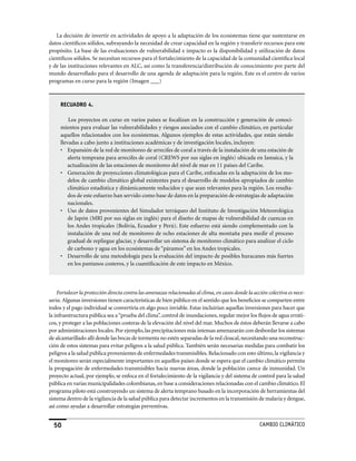La decisión de invertir en actividades de apoyo a la adaptación de los ecosistemas tiene que sustentarse en
datos científicos sólidos, subrayando la necesidad de crear capacidad en la región y transferir recursos para este
propósito. La base de las evaluaciones de vulnerabilidad e impacto es la disponibilidad y utilización de datos
científicos sólidos. Se necesitan recursos para el fortalecimiento de la capacidad de la comunidad científica local
y de las instituciones relevantes en ALC, así como la transferencia/distribución de conocimiento por parte del
mundo desarrollado para el desarrollo de una agenda de adaptación para la región. Este es el centro de varios
programas en curso para la región (Imagen ___)



     RECUADRO 4.

         Los proyectos en curso en varios países se focalizan en la construcción y generación de conoci-
     mientos para evaluar las vulnerabilidades y riesgos asociados con el cambio climático, en particular
     aquellos relacionados con los ecosistemas. Algunos ejemplos de estas actividades, que están siendo
     llevadas a cabo junto a instituciones académicas y de investigación locales, incluyen:
     • Expansión de la red de monitoreo de arrecifes de coral a través de la instalación de una estación de
         alerta temprana para arrecifes de coral (CREWS por sus siglas en inglés) ubicada en Jamaica, y la
         actualización de las estaciones de monitoreo del nivel de mar en 11 países del Caribe.
     • Generación de proyecciones climatológicas para el Caribe, enfocadas en la adaptación de los mo-
         delos de cambio climático global existentes para el desarrollo de modelos apropiados de cambio
         climático estadística y dinámicamente reducidos y que sean relevantes para la región. Los resulta-
         dos de este esfuerzo han servido como base de datos en la preparación de estrategias de adaptación
         nacionales.
     • Uso de datos provenientes del Simulador terráqueo del Instituto de Investigación Meteorológica
         de Japón (MRI por sus siglas en inglés) para el diseño de mapas de vulnerabilidad de cuencas en
         los Andes tropicales (Bolivia, Ecuador y Perú). Este esfuerzo está siendo complementado con la
         instalación de una red de monitoreo de ocho estaciones de alta montaña para medir el proceso
         gradual de repliegue glaciar, y desarrollar un sistema de monitoreo climático para analizar el ciclo
         de carbono y agua en los ecosistemas de “páramos” en los Andes tropicales.
     • Desarrollo de una metodología para la evaluación del impacto de posibles huracanes más fuertes
         en los pantanos costeros, y la cuantificación de este impacto en México.



    Fortalecer la protección directa contra las amenazas relacionadas al clima, en casos donde la acción colectiva es nece-
saria. Algunas inversiones tienen características de bien público en el sentido que los beneficios se comparten entre
todos y el pago individual se convertiría en algo poco inviable. Estas incluirían aquellas inversiones para hacer que
la infraestructura pública sea a “prueba del clima”, control de inundaciones, regular mejor los flujos de agua erráti-
cos, y proteger a las poblaciones costeras de la elevación del nivel del mar. Muchos de éstos deberán llevarse a cabo
por administraciones locales. Por ejemplo, las precipitaciones más intensas amenazarán con desbordar los sistemas
de alcantarillado allí donde las bocas de tormenta no estén separadas de la red cloacal, necesitando una reconstruc-
ción de estos sistemas para evitar peligros a la salud pública. También serán necesarias medidas para combatir los
peligros a la salud pública provenientes de enfermedades transmisibles. Relacionado con esto último, la vigilancia y
el monitoreo serán especialmente importantes en aquellos países donde se espera que el cambio climático permita
la propagación de enfermedades transmisibles hacia nuevas áreas, donde la población carece de inmunidad. Un
proyecto actual, por ejemplo, se enfoca en el fortalecimiento de la vigilancia y del sistema de control para la salud
pública en varias municipalidades colombianas, en base a consideraciones relacionadas con el cambio climático. El
programa piloto está construyendo un sistema de alerta temprano basado en la incorporación de herramientas del
sistema dentro de la vigilancia de la salud pública para detectar incrementos en la transmisión de malaria y dengue,
así como ayudar a desarrollar estrategias preventivas.


  50                                                                                                 CaMBIo CLIMáTICo
 