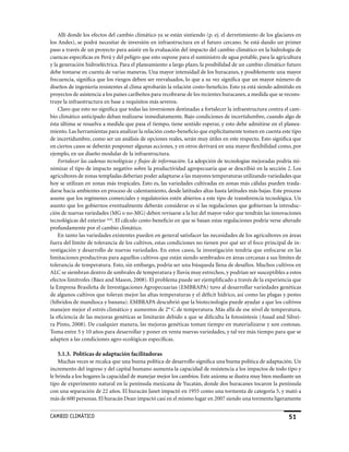 Allí donde los efectos del cambio climático ya se están sintiendo (p. ej. el derretimiento de los glaciares en
los Andes), se podrá necesitar de inversión en infraestructura en el futuro cercano. Se está dando un primer
paso a través de un proyecto para asistir en la evaluación del impacto del cambio climático en la hidrología de
cuencas específicas en Perú y del peligro que esto supone para el suministro de agua potable, para la agricultura
y la generación hidroeléctrica. Para el planeamiento a largo plazo, la posibilidad de un cambio climático futuro
debe tomarse en cuenta de varias maneras. Una mayor intensidad de los huracanes, y posiblemente una mayor
frecuencia, significa que los riesgos deben ser reevaluados, lo que a su vez significa que un mayor número de
diseños de ingeniería resistentes al clima aprobarán la relación costo-beneficio. Esto ya está siendo admitido en
proyectos de asistencia a los países caribeños para recobrarse de los recientes huracanes, a medida que se recons-
truye la infraestructura en base a requisitos más severos.
    Claro que esto no significa que todas las inversiones destinadas a fortalecer la infraestructura contra el cam-
bio climático anticipado deban realizarse inmediatamente. Bajo condiciones de incertidumbre, cuando algo de
ésta última se resuelva a medida que pasa el tiempo, tiene sentido esperar, y esto debe admitirse en el planea-
miento. Las herramientas para analizar la relación costo-beneficio que explícitamente tomen en cuenta este tipo
de incertidumbre, como ser un análisis de opciones reales, serán muy útiles en este respecto. Esto significa que
en ciertos casos se deberán posponer algunas acciones, y en otros derivará en una mayor flexibilidad como, por
ejemplo, en un diseño modular de la infraestructura.
    Fortalecer las cadenas tecnológicas y flujos de información. La adopción de tecnologías mejoradas podría mi-
nimizar el tipo de impacto negativo sobre la productividad agropecuaria que se describió en la sección 2. Los
agricultores de zonas templadas deberían poder adaptarse a las mayores temperaturas utilizando variedades que
hoy se utilizan en zonas más tropicales. Esto es, las variedades cultivadas en zonas más cálidas pueden trasla-
darse hacia ambientes en proceso de calentamiento, desde latitudes altas hasta latitudes más bajas. Este proceso
asume que los regímenes comerciales y regulatorios estén abiertos a este tipo de transferencia tecnológica. Un
asunto que los gobiernos eventualmente deberán considerar es si las regulaciones que gobiernan la introduc-
ción de nuevas variedades (MG o no-MG) deben revisarse a la luz del mayor valor que tendrán las innovaciones
tecnológicas del exterior xciii. El cálculo costo-beneficio en que se basan estas regulaciones podría verse alterado
profundamente por el cambio climático.
    En tanto las variedades existentes pueden en general satisfacer las necesidades de los agricultores en áreas
fuera del límite de tolerancia de los cultivos, estas condiciones no tienen por qué ser el foco principal de in-
vestigación y desarrollo de nuevas variedades. En estos casos, la investigación tendría que enfocarse en las
limitaciones productivas para aquellos cultivos que están siendo sembrados en áreas cercanas a sus límites de
tolerancia de temperatura. Esto, sin embargo, podría ser una búsqueda llena de desafíos. Muchos cultivos en
ALC se siembran dentro de umbrales de temperatura y lluvia muy estrechos, y podrían ser susceptibles a estos
efectos limítrofes (Báez and Mason, 2008). El problema puede ser ejemplificado a través de la experiencia que
la Empresa Brasileña de Investigaciones Agropecuarias (EMBRAPA) tuvo al desarrollar variedades genéticas
de algunos cultivos que toleran mejor las altas temperaturas y el déficit hídrico, así como las plagas y pestes
(híbridos de mandioca y banana). EMBRAPA descubrió que la biotecnología puede ayudar a que los cultivos
manejen mejor el estrés climático y aumentos de 2° C de temperatura. Más allá de ese nivel de temperatura,
la eficiencia de las mejoras genéticas se limitarán debido a que se dificulta la fotosíntesis (Assad and Silvei-
ra Pinto, 2008). De cualquier manera, las mejoras genéticas toman tiempo en materializarse y son costosas.
Toma entre 5 y 10 años para desarrollar y poner en venta nuevas variedades, y tal vez más tiempo para que se
adapten a las condiciones agro-ecológicas específicas.

    5.1.3. Políticas de adaptación facilitadoras
    Muchas veces se recalca que una buena política de desarrollo significa una buena política de adaptación. Un
incremento del ingreso y del capital humano aumenta la capacidad de resistencia a los impactos de todo tipo y
le brinda a los hogares la capacidad de manejar mejor los cambios. Este axioma se ilustra muy bien mediante un
tipo de experimento natural en la península mexicana de yucatán, donde dos huracanes tocaron la península
con una separación de 22 años. El huracán Janet impactó en 1955 como una tormenta de categoría 5, y mató a
más de 600 personas. El huracán Dean impactó casi en el mismo lugar en 2007 siendo una tormenta ligeramente


CaMBIo CLIMáTICo                                                                                              51
 
