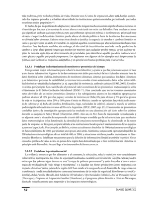más poderosa, pero no hubo pérdida de vidas. Durante esos 52 años de separación, claro está, habían aumen-
tado los ingresos privados y se habían desarrollado las instituciones gubernamentales, permitiendo que todos
estuvieran mejor preparados xciv.
    El hecho de que las políticas de adaptación y desarrollo tengan mucho en común significa buenas noticias en
el sentido que los pros y los contras de actuar ahora o más tarde no están tan definidos. Para muchas acciones
que significan un buen accionar político, pero que enfrentan oposición política o no tienen una prioridad muy
elevada, el espectro del cambio climático puede alterar el cálculo político a favor de la reforma. En estos casos,
no debería haber demoras. Existen otras áreas donde se justifica la urgencia de atender el cambio climático en
curso o para prevenir un daño irreversible, en especial aquellos ecosistemas que ahora mismo están bajo estrés
climático. Para las demás medidas, sin embargo, el alto nivel de incertidumbre asociado con la predicción de
cambios a largo plazo genera riesgos que pueden ser mayores que cualquier posible ventaja de un accionar rá-
pido. Se necesita algún tipo de determinación de prioridades para identificar aquello que debe realizarse en el
corto plazo y aquello que puede posponerse. Los siguientes son algunos de los ejemplos más importantes de
políticas que facilitan las respuestas adaptables, y en general son buenas políticas para el desarrollo.

    5.1.3.1 Fortalecer las herramientas de monitoreo y pronóstico del tiempo
    Esto generará mejor información para reducir la incertidumbre y ayudar a que las personas escojan en base
a una buena información. Algunas de las herramientas más útiles para reducir la incertidumbre son una base de
datos histórica sobre el clima, instrumentos de monitoreo climático, sistemas para analizar los datos climáticos
y así determinar patrones de variabilidad y extremos intra-anuales e inter-estacionales, datos sobre vulnerabili-
dad sistémica y efectividad adaptativa (p. ej. capacidad de resistencia, umbrales críticos) (FAO, 2007). Estudios
recientes, por ejemplo, han cuantificado el potencial valor económico de los pronósticos meteorológicos sobre
el fenómeno de El Niño-Oscilación Meridional (ENSO xcv). Han concluido que los incrementos monetarios
netos derivados de un mejor pronóstico climático y los subsiguientes ajustes en las prácticas agropecuarias
podrían alcanzar el 10% para las papas y cereales de invierno en Chile; 6% para el maíz y 5% para los granos
de soja en la Argentina; entre 20% y 30% para el maíz en México, cuando se optimizan las prácticas de mane-
jo de cultivos (p. ej. fecha de siembra, fertilización, riego, variedades de cultivo). Ajustar la mezcla de cultivos
podría significar beneficios cercanos al 9% en la Argentina. (IPCC, 2007, cap. 13). El suministro de pronósticos
confiables junto a la investigación agropecuaria ha resultado en una disminución del daño sobre los cultivos
durante las sequías en Perú y Brasil (Charvériat, 2000). Aún así, en ALC hasta la maquinaria es inadecuada y
en algunos casos la situación ha empeorado a través del tiempo a medida que la infraestructura para recolectar
datos meteorológicos se ha deteriorado. La densidad de estaciones meteorológicas ha disminuido en la mayor
parte de los países de la región, en parte debido a las restricciones fiscales para el mantenimiento de los equipos
y personal capacitado. Por ejemplo, en Bolivia, existen actualmente alrededor de 300 estaciones meteorológicas
en funcionamiento, de 1.000 que existían unos pocos años atrás. Asimismo, Jamaica está operando alrededor de
200 estaciones meteorológicas, de un total de 400 en 2004, y situaciones similares pueden encontrarse en Gua-
temala y Honduras. Establecer mecanismos para la difusión de información climática también es crítico. Varias
consultas públicas llevadas a cabo en países de la región han demostrado que si bien la información climática en
principio está disponible, ésta no llega a los interesados de forma correcta.

   5.1.3.2 Fortalecer la protección social
   La evidencia muestra que los alimentos y el consumo, la educación, salud y nutrición son especialmente
vulnerables a los impactos. Las redes de seguridad focalizadas, escalables correctamente y contra cíclicas pueden
evitar que los pobres caigan dentro en una “trampa de pobreza permanente” y estén forzados a buscar estra-
tegias de producción de “bajo riesgo y recompensa” o a liquidar sus bienes productivos como respuesta a un
impacto climático. Varios países de la región ALC han estado a la vanguardia en el desarrollo de programas con
transferencia condicionada de efectivo como una herramienta de las redes de seguridad. Familias en Acción (Co-
lombia), Bolsa Familia (Brasil), Red Solidaria (El Salvador), Oportunidades (México), Red de Protección Social
(Nicaragua), Programa de Asignación Familiar (Honduras), y el programa piloto Atención a Crisis en Nicaragua,
diseñado específicamente para responder a los impactos meteorológicos.


  52                                                                                           CaMBIo CLIMáTICo
 