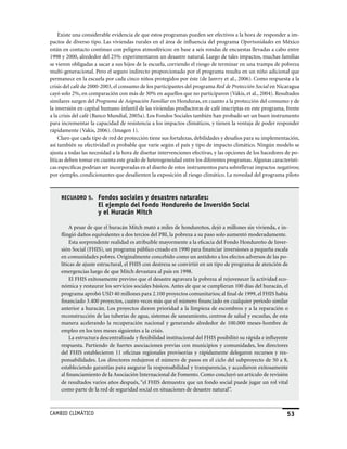 Existe una considerable evidencia de que estos programas pueden ser efectivos a la hora de responder a im-
pactos de diverso tipo. Las viviendas rurales en el área de influencia del programa Oportunidades en México
están en contacto continuo con peligros atmosféricos: en base a seis rondas de encuestas llevadas a cabo entre
1998 y 2000, alrededor del 25% experimentaron un desastre natural. Luego de tales impactos, muchas familias
se vieron obligadas a sacar a sus hijos de la escuela, corriendo el riesgo de terminar en una trampa de pobreza
multi-generacional. Pero el seguro indirecto proporcionado por el programa resulta en un niño adicional que
permanece en la escuela por cada cinco niños protegidos por éste (de Janvry et al., 2006). Como respuesta a la
crisis del café de 2000-2003, el consumo de los participantes del programa Red de Protección Social en Nicaragua
cayó solo 2%, en comparación con más de 30% en aquellos que no participaron (Vakis, et al., 2004). Resultados
similares surgen del Programa de Asignación Familiar en Honduras, en cuanto a la protección del consumo y de
la inversión en capital humano infantil de las viviendas productoras de café inscriptas en este programa, frente
a la crisis del café (Banco Mundial, 2005a). Los Fondos Sociales también han probado ser un buen instrumento
para incrementar la capacidad de resistencia a los impactos climáticos, y tienen la ventaja de poder responder
rápidamente (Vakis, 2006). (Imagen 1).
    Claro que cada tipo de red de protección tiene sus fortalezas, debilidades y desafíos para su implementación,
así también su efectividad es probable que varíe según el país y tipo de impacto climático. Ningún modelo se
ajusta a todas las necesidad a la hora de diseñar intervenciones efectivas, y las opciones de los hacedores de po-
líticas deben tomar en cuenta este grado de heterogeneidad entre los diferentes programas. Algunas característi-
cas específicas podrían ser incorporadas en el diseño de estos instrumentos para sobrellevar impactos negativos;
por ejemplo, condicionantes que desalienten la exposición al riesgo climático. La novedad del programa piloto



     RECUADRO 5.      Fondos sociales y desastres naturales:
                      El ejemplo del Fondo Hondureño de Inversión Social
                      y el Huracán Mitch

         A pesar de que el huracán Mitch mató a miles de hondureños, dejó a millones sin vivienda, e in-
     flingió daños equivalentes a dos tercios del PBI, la pobreza a su paso solo aumentó moderadamente.
         Esta sorprendente realidad es atribuible mayormente a la eficacia del Fondo Hondureño de Inver-
     sión Social (FHIS), un programa público creado en 1990 para financiar inversiones a pequeña escala
     en comunidades pobres. Originalmente concebido como un antídoto a los efectos adversos de las po-
     líticas de ajuste estructural, el FHIS con destreza se convirtió en un tipo de programa de atención de
     emergencias luego de que Mitch devastara al país en 1998.
         El FHIS exitosamente previno que el desastre agravara la pobreza al rejuvenecer la actividad eco-
     nómica y restaurar los servicios sociales básicos. Antes de que se cumplieran 100 días del huracán, el
     programa aprobó USD 40 millones para 2.100 proyectos comunitarios; al final de 1999, el FHIS había
     financiado 3.400 proyectos, cuatro veces más que el número financiado en cualquier período similar
     anterior a huracán. Los proyectos dieron prioridad a la limpieza de escombros y a la reparación o
     reconstrucción de las tuberías de agua, sistemas de saneamiento, centros de salud y escuelas, de esta
     manera acelerando la recuperación nacional y generando alrededor de 100.000 meses-hombre de
     empleo en los tres meses siguientes a la crisis.
         La estructura descentralizada y flexibilidad institucional del FHIS posibilitó su rápida e influyente
     respuesta. Partiendo de fuertes asociaciones previas con municipios y comunidades, los directores
     del FHIS establecieron 11 oficinas regionales provisorias y rápidamente delegaron recursos y res-
     ponsabilidades. Los directores redujeron el número de pasos en el ciclo del subproyecto de 50 a 8,
     estableciendo garantías para asegurar la responsabilidad y transparencia, y accedieron exitosamente
     al financiamiento de la Asociación Internacional de Fomento. Como concluyó un artículo de revisión
     de resultados varios años después, “el FHIS demuestra que un fondo social puede jugar un rol vital
     como parte de la red de seguridad social en situaciones de desastre natural”.



CaMBIo CLIMáTICo                                                                                             53
 
