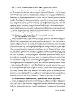 5.2. Se necesita la participación de una masa crítica de países de alto ingreso

    Especialmente en el área de políticas de mitigación, un fuerte liderazgo por parte de todos los países ricos es
una condición previa para el progreso en la lucha contra el calentamiento global, por ej. a través de un acuer-
do global del que todos estos países sean signatarios. Esto es importante no solo como ejemplo para aquellos
países que estén dirigiéndose hacia un desarrollo de bajo impacto de carbono, sino también para hacer con que
un acuerdo de ese tipo sea considerado equitativo, haciéndolo más creíble. Desde una perspectiva económica,
este tipo de participación también es necesaria para crear un mercado de suficiente tamaño como para generar
incentivos para las inversiones en investigación, desarrollo y producción que serían necesarias en una empresa
de ese tamaño. El mercado podría estar mayoritariamente impulsado por los incentivos creados a través de la
valoración de las emisiones de carbono, ya sea a través de algún tipo de impuesto al carbono o de un sistema
para limitar y negociar las emisiones. También cada país individualmente puede tener regulaciones, impuestos y
subsidios locales de diverso tipo. En la medida de lo posible, sin embargo, el sistema en su conjunto idealmente
generaría un precio neto para las emisiones de carbono que fuera uniforme para todos los países y actividades.
    Además de su consentimiento para actuar agresivamente en la reducción de sus propias emisiones, se nece-
sita de la actuación de los países de alto ingreso en otras áreas:

    5.2.1. La necesidad de liderazgo en el desarrollo y transferencia de tecnología
           por parte de los países de alto ingreso
    Mientras que la cotización del carbono automáticamente creará los incentivos para el progreso de las tecno-
logías para la reducción de emisiones, la naturaleza de bien público de este conocimiento necesitará del finan-
ciamiento público de algunos tipos de investigación, para dar apoyo a la mitigación y adaptación al cambio cli-
mático en los países en desarrollo. Este es el caso de la investigación básica (la generación de conocimiento que
no tiene una aplicación comercial en el corto plazo) y en especial para la investigación en torno a tecnologías
cuyo principal mercado reside en países donde la población tiene un bajo poder adquisitivo. Los países de alto
ingreso tienen la base educativa y comercial para investigar y desarrollar tecnologías de punta para la generación
de electricidad de bajo impacto de carbono y eficiencia energética. Mucha de la tecnología de vientos leves que
está siendo utilizada en granjas eólicas de la región, por ejemplo, es alemana, mientras que la tecnología para la
modernización de las flotas de autobuses con motores híbridos proviene de Japón, Brasil y los EE.UU. Parte de
esta renovación tecnológica se ha financiado a través de Mecanismos de desarrollo limpio, mientras que pro-
yectos de pequeña escala han, por años, financiado inversiones en tecnologías limpias tales como micro plantas
hidroeléctricas en Perú y bombas de irrigación de energía solar en Brasil. Pero es necesario encontrar formas
más innovadoras para acelerar este proceso en el futuro. Varias ideas han sido propuestas en relación a mecanis-
mos mediante los cuales los donantes puedan promover el desarrollo y difusión de tecnología en esos países. Los
mecanismos pueden incluir obligaciones para la compra de un número dado de bienes, la compra de derechos
de propiedad existentes para generalizar la tecnología, o premios para tipos específicos de tecnología.
    Apoyar la investigación internacional sobre el cambio climático será importante en si mismo, como también
la investigación sobre adaptación. Las tecnologías para mantener la productividad agrícola serán especialmente
importantes. En esta esfera, las empresas semilleras privadas están invirtiendo sustancialmente en el desarrollo
de variedades, incluyendo las MG, con las características necesarias para enfrentar las cambiantes condiciones
climáticas. Pero no puede esperarse que éstas se enfoquen en variedades de libre polinización más útiles para los
pequeños productores de los países en desarrollo. Para esto, se necesitará de investigaciones apoyadas interna-
cionalmente por centros CGIAR (Grupo Consultor para la Investigación Agropecuaria Internacional).

    5.2.2. Financiamiento de adaptación humana y de los ecosistemas en países en desarrollo
    Como se vio en la sección 3, la necesidad de equidad significa que los países de alto ingreso – quienes tienen
la mayor responsabilidad de los gases invernadero causantes del calentamiento global –deben subsidiar los cos-
tos de adaptación en los países en desarrollo, tal vez tomando en cuenta los variados niveles de responsabilidad
y capacidad de cada país. El mecanismo a través del cual se administran los subsidios es importante, e ideal-
mente sería consistente con los principios económicos que darán forma al comportamiento adaptativo. Dado


  56                                                                                          CaMBIo CLIMáTICo
 