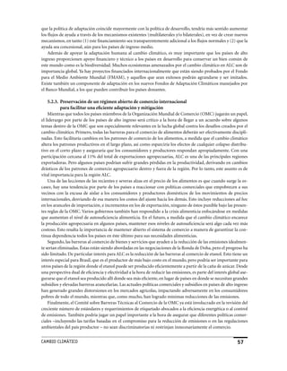 que la política de adaptación coincide mayormente con la política de desarrollo, tendría más sentido aumentar
los flujos de ayuda a través de los mecanismos existentes (multilaterales y/o bilaterales), en vez de crear nuevos
mecanismos, en tanto (1) este financiamiento sea transparentemente adicional a los flujos normales y (2) que la
ayuda sea concesional, aún para los países de ingreso medio.
    Además de apoyar la adaptación humana al cambio climático, es muy importante que los países de alto
ingreso proporcionen apoyo financiero y técnico a los países en desarrollo para conservar un bien común de
este mundo como es la biodiversidad. Muchos ecosistemas amenazados por el cambio climático en ALC son de
importancia global. ya hay proyectos financiados internacionalmente que están siendo probados por el Fondo
para el Medio Ambiente Mundial (FMAM), y aquellos que sean exitosos podrán agrandarse y ser imitados.
Existe también un componente de adaptación en los nuevos Fondos de Adaptación Climáticos manejados por
el Banco Mundial, a los que pueden contribuir los países donantes.

    5.2.3. Preservación de un régimen abierto de comercio internacional
           para facilitar una eficiente adaptación y mitigación
    Mientras que todos los países miembros de la Organización Mundial de Comercio (OMC) jugarán un papel,
el liderazgo por parte de los países de alto ingreso será crítico a la hora de llegar a un acuerdo sobre algunos
temas dentro de la OMC que son especialmente relevantes en la lucha global contra los desafíos creados por el
cambio climático. Primero, todas las barreras para el comercio de alimentos deberán ser efectivamente discipli-
nadas. Esto facilitaría cambios en los patrones de comercio de los alimentos, a medida que el cambio climático
altera los patrones productivos en el largo plazo, así como esparciría los efectos de cualquier colapso distribu-
tivo en el corto plazo y aseguraría que los consumidores y productores respondan apropiadamente. Con una
participación cercana al 11% del total de exportaciones agropecuarias, ALC es una de las principales regiones
exportadoras. Pero algunos países podrían sufrir grandes pérdidas en la productividad, derivando en cambios
drásticos de los patrones de comercio agropecuario dentro y fuera de la región. Por lo tanto, este asunto es de
vital importancia para la región ALC.
    Una de las lecciones de las recientes y severas alzas en el precio de los alimentos es que cuando surge la es-
casez, hay una tendencia por parte de los países a reaccionar con políticas comerciales que empobrecen a sus
vecinos con la excusa de aislar a los consumidores y productores domésticos de los movimientos de precios
internacionales, desviando de esa manera los costos del ajuste hacia los demás. Esto incluye reducciones ad hoc
en los aranceles de importación, e incrementos en los de exportación, ninguno de éstos punible bajo las presen-
tes reglas de la OMC. Varios gobiernos también han respondido a la crisis alimenticia enfocándose en medidas
que aumentan el nivel de autosuficiencia alimenticia. En el futuro, a medida que el cambio climático encarece
la producción agropecuaria en algunos países, mantener esos niveles de autosuficiencia será algo cada vez más
costoso. Esto resalta la importancia de mantener abierto el sistema de comercio a manera de garantizar la con-
tinua dependencia todos los países en éste último para sus necesidades alimenticias.
    Segundo, las barreras al comercio de bienes y servicios que ayuden a la reducción de las emisiones idealmen-
te serían eliminadas. éstas están siendo abordadas en las negociaciones de la Ronda de Doha, pero el progreso ha
sido limitado. De particular interés para ALC es la reducción de las barreras al comercio de etanol. Esto tiene un
interés especial para Brasil, que es el productor de más bajo costo en el mundo, pero podría ser importante para
otros países de la región donde el etanol puede ser producido eficientemente a partir de la caña de azúcar. Desde
una perspectiva dual de eficiencia y efectividad a la hora de reducir las emisiones, es parte del interés global ase-
gurarse que el etanol sea producido allí donde sea más eficiente, en lugar de países en donde se necesitan grandes
subsidios y elevadas barreras arancelarias. Las actuales políticas comerciales y subsidios en países de alto ingreso
han generado grandes distorsiones en los mercados agrícolas, impactando adversamente en los consumidores
pobres de todo el mundo, mientras que, como mucho, han logrado mínimas reducciones de las emisiones.
    Finalmente, el Comité sobre Barreras Técnicas al Comercio de la OMC ya está involucrado en la revisión del
creciente número de estándares y requerimientos de etiquetado abocados a la eficiencia energética o al control
de emisiones. También podría jugar un papel importante a la hora de asegurar que diferentes políticas comer-
ciales –incluyendo las tarifas basadas en el compromiso para la reducción de emisiones o en las regulaciones
ambientales del país productor – no sean discriminatorias ni restrinjan innecesariamente el comercio.


CaMBIo CLIMáTICo                                                                                               5
 