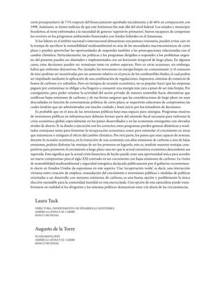 corte presupuestario de 71% respecto del financiamiento aprobado inicialmente, y de 46% en comparación con
1998. Asimismo, se tienen indicios de que este fenómeno fue más allá del nivel federal. Los estados y municipio
brasileños, al verse enfrentados a la necesidad de generar ‘superávits primarios’, fueron incapaces de compensar
los recortes en los programas ambientales financiados con fondos federales en el Amazonas.
    Si los lideres en el ámbito nacional e internacional demuestran una postura visionaria, pueden evitar caer en
la trampa de sacrificar la sostenibilidad medioambiental en aras de las necesidades macroeconómicas de corto
plazo y pueden aprovechar las oportunidades de responder también a las preocupaciones relacionadas con el
cambio climático. Particularmente, las políticas y los programas dirigidos a responder a los problemas urgen-
tes del presente pueden ser diseñados e implementados con un horizonte temporal de largo plazo. En algunos
casos, estas decisiones pueden ser ventajosas tanto en ambos aspectos. Pero en otras ocasiones, sin embargo,
habrá que enfrentar disyuntivas. Por ejemplo, las inversiones en energía limpia no contaminante (y el consumo
de ésta) podrían ser incentivadas por un aumento relativo en el precio de los combustibles fósiles, el cual podría
ser impulsado mediante la aplicación de una combinación de regulaciones, impuestos, sistemas de comercio de
bonos de carbono y/o subsidios. Pero en tiempos de recesión económica, no es popular hacer que las empresas
paguen por contaminar ni obligar a los hogares a consumir una energía más cara a pesar de ser más limpia. Por
consiguiente, para poder orientar la actividad del sector privado de manera sostenible hacia alternativas que
conllevan bajas emisiones de carbono, y de esa forma asegurar que las consideraciones de largo plazo no sean
descuidadas en función de conveniencias políticas de corto plazo, se requerirán soluciones de compromiso, las
cuales tendrán que ser administradas con mucho cuidado y buen juicio por los tomadores de decisiones.
    Es probable que en el área de las inversiones públicas haya mas espacio para sinergias. Programas masivos
de inversiones públicas en infraestructura deberán formar parte del estímulo fiscal necesario para enfrentar la
crisis económica global, especialmente en los países desarrollados y en las economías emergentes con elevados
niveles de ahorro. Si su diseño y ejecución son los correctos, estos programas pueden generar dinámicas y resul-
tados ventajosos tanto para fomentar la recuperación económica como para estimular el crecimiento en áreas
que minimicen o mitiguen el efecto del cambio climático. Por otra parte, los países que sean capaces de avanzar,
durante la recesión económica, en la transición de una economía con altas emisiones de carbono a una de bajas
emisiones, podrán disfrutar las ventajas de ser los primeros en lograrlo, esto es, tendrán mayores ventajas com-
petitivas para promover el crecimiento a largo plazo una vez que la actual coyuntura económica descendente sea
superada. Esto significa que la actual crisis financiera de hecho puede crear una oportunidad única para acordar
un nuevo compromiso para el siglo XXI centrado en un crecimiento con bajas emisiones de carbono. La visión
de sostenibilidad medioambiental y seguridad energética declarada públicamente por el gobierno recientemen-
te electo en Estados Unidos da esperanzas en este aspecto. Una ‘recuperación verde’, es decir, una interacción
virtuosa entre creación de empleos, reanudación del crecimiento e inversiones públicas y medidas de políticas
orientadas a un desarrollo con menores emisiones de carbono, es una buena opción y posiblemente la única
elección razonable para la comunidad mundial en esta encrucijada. Una opción de esta naturaleza puede trans-
formarse en realidad si los dirigentes y los sistemas políticos demuestran estar a la altura de las circunstancias.


   Laura Tuck
   DIRECTORA, DEPARTAMENTO DE DESARROLLO SOSTENIBLE
   AMéRICA LATINA y EL CARIBE
   BANCO MUNDIAL



   Augusto de la Torre
   ECONOMISTA JEFE
   AMéRICA LATINA y EL CARIBE
   BANCO MUNDIAL
 