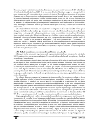 Honduras, Uruguay y a las naciones caribeñas. En conjunto, este grupo contribuye menos de 250 mil millones
de toneladas de CO2 (alrededor de 0,55% de las emisiones globales). Además, ya sea por su escasa población o
como consecuencia de la composición de sus emisiones, típicamente dominadas por los sectores de la energía y
el transporte o, en algunos casos, por modestas tasas de cambio en el uso de la tierra, es muy poco probable que
las emisiones de esas naciones muestren cambios significativos en el futuro. Aún si lo hicieran, el impacto neto
global sería imperceptible. Vale la pena notar, sin embargo, que aún dentro de este grupo de pequeños emisores
las opciones “sin arrepentimiento” podrían representar oportunidades nada despreciables de abordar impor-
tantes desafíos para el desarrollo mientras que se benefician del apoyo financiero y económico de la comunidad
internacional.
    A la hora de establecer prioridades para los esfuerzos de mitigación en ALC, sería razonable esperar que se
diera prioridad a las muchas medidas que tienen un costo neto reducido (tomando en cuenta los beneficios
compartidos) y ofrecen grandes reducciones, mientras se buscan oportunidades para beneficiarse de los flujos
financieros hacia los mercados del carbono. Claro que las prioridades variarán dependiendo de las circunstan-
cias de cada país, pero en la región, los sectores que mejor parecen encajar dentro de estos criterios son (1) el
uso del suelo y cambios en éste (en especial la forestación), (2) la generación de energía, (3) transporte y (4)
la eficiencia energéticacii. Todos los países se beneficiarían de rever cuidadosamente sus regímenes políticos y
regulatorios domésticos para asegurarse de que proporcionen un marco propicio para el aprovechamiento de
las oportunidades en el mercado de carbono. Esto da la pauta de la urgencia que tienen los objetivos políticos
discutidos en las próximas secciones.

    5.3.1 Reducir las emisiones provenientes del cambio en el uso del suelo
    Si bien para ALC es sumamente importante que la arquitectura climática futura incorpore a las actividades
REDD, ésta también es una agenda que a los países les convendría desarrollar fuera de la arquitectura global, ya
sea unilateral o bilateralmente.
    Tener políticas forestales domésticas efectivas es parte fundamental de los esfuerzos por reducir las emisiones
de este origen, así como para incrementar la capacidad de resistencia de estos ecosistemas como preparación
para el cambio climático. Varios países de la región ALC han diseñado leyes y regulaciones efectivas para el sec-
tor forestal, pero implementarlas efectivamente y asegurar que cumplan los objetivos de preservación forestal
ha sido difícil. Algunas de las limitaciones a la hora de detener la deforestación son: (i) el hecho que se requieran
acciones políticamente difíciles; (ii) la necesidad de ajustarse a estrategias de desarrollo que van más allá de los
bosques pero que los impactan (incluyendo a la agricultura, transporte, minería y energía); y (iii) una creciente
presión demográfica.
    Dos enfoques destacados para manejar bosques son las áreas protegidas y las concesiones reguladas en tierras
privadas. Los bosques privados incluyen a las áreas manejadas por comunidades locales, gobiernos locales o pro-
pietarios individuales. El manejo de una pequeña pero creciente proporción de los bosques en ALC está siendo
descentralizado y depositado en manos de gobiernos y comunidades indígenas locales, sobre todo teniendo en
cuenta la receptividad que tiene el reconocimiento de los derechos de propiedad indígenas en la región. La propor-
ción de bosques privados en ALC supera ampliamente a la de otras regiones, empezando por América Central con
el 56%; América del Sur sin Brasil, 17%; y 15% en el Caribe, en comparación con un promedio global de 13%ciii. El
manejo comunitario de los bosques en México ha alcanzado niveles sin comparación en el mundo; alrededor del
75% de los bosques mexicanos son de propiedad comunal, tanto de ejidos como de comunidades indígenas.
    El tipo de propiedad importa a la hora de manejas los bosques. Recientes comparaciones empíricas entre di-
ferentes modos de propiedad forestal indican que, en los bosques comunales, para maximizar los beneficios en
el secuestro de carbono y en el sustento individual se deben aplicar ciertas medidas. éstas incluyen incrementar
el área forestal bajo control comunitario, otorgarles a las comunidades locales mayor autonomía en el manejo
de sus bosques, y compensarlos por el uso reducido de éstosciv. Para otros tipos de bosques privados, los enfo-
ques más exitosos e innovadores incluyen un cambio de la regulación hacia instrumentos económicos como las
obligaciones forestales transferibles en el Amazonas brasileño, y el pago de programas de servicios ambientales.
Las áreas protegidas manejadas por el gobierno central tienden a ser más efectivas si cuentan con el personal
suficiente; los guardias forestales son importantes para transformar a los “parques de papel” en parques acti-


  60                                                                                            CaMBIo CLIMáTICo
 