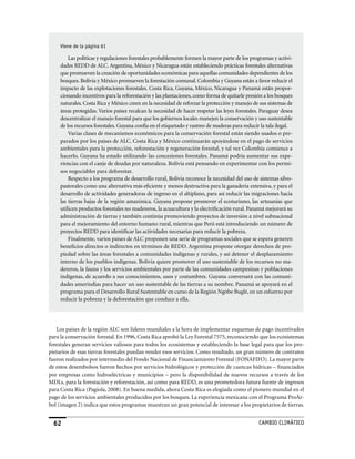 viene de la página 61

         Las políticas y regulaciones forestales probablemente formen la mayor parte de los programas y activi-
     dades REDD de ALC. Argentina, México y Nicaragua están estableciendo prácticas forestales alternativas
     que promueven la creación de oportunidades económicas para aquellas comunidades dependientes de los
     bosques. Bolivia y México promueven la forestación comunal. Colombia y Guyana están a favor reducir el
     impacto de las explotaciones forestales. Costa Rica, Guyana, México, Nicaragua y Panamá están propor-
     cionando incentivos para la reforestación y las plantaciones, como forma de quitarle presión a los bosques
     naturales. Costa Rica y México creen en la necesidad de reforzar la protección y manejo de sus sistemas de
     áreas protegidas. Varios países recalcan la necesidad de hacer respetar las leyes forestales. Paraguay desea
     descentralizar el manejo forestal para que los gobiernos locales manejen la conservación y uso sustentable
     de los recursos forestales. Guyana confía en el etiquetado y rastreo de maderas para reducir la tala ilegal.
         Varias clases de mecanismos económicos para la conservación forestal están siendo usados o pre-
     parados por los países de ALC. Costa Rica y México continuarán apoyándose en el pago de servicios
     ambientales para la protección, reforestación y regeneración forestal, y tal vez Colombia comience a
     hacerlo. Guyana ha estado utilizando las concesiones forestales. Panamá podría aumentar sus expe-
     riencias con el canje de deudas por naturaleza. Bolivia está pensando en experimentar con los permi-
     sos negociables para deforestar.
         Respecto a los programa de desarrollo rural, Bolivia reconoce la necesidad del uso de sistemas silvo-
     pastorales como una alternativa más eficiente y menos destructiva para la ganadería extensiva, y para el
     desarrollo de actividades generadoras de ingreso en el altiplano, para así reducir las migraciones hacia
     las tierras bajas de la región amazónica. Guyana propone promover el ecoturismo, las artesanías que
     utilicen productos forestales no madereros, la acuacultura y la electrificación rural. Panamá mejorará su
     administración de tierras y también continúa promoviendo proyectos de inversión a nivel subnacional
     para el mejoramiento del entorno humano rural, mientras que Perú está introduciendo un número de
     proyectos REDD para identificar las actividades necesarias para reducir la pobreza.
         Finalmente, varios países de ALC proponen una serie de programas sociales que se espera generen
     beneficios directos o indirectos en términos de REDD. Argentina propone otorgar derechos de pro-
     piedad sobre las áreas forestales a comunidades indígenas y rurales, y así detener el desplazamiento
     interno de los pueblos indígenas. Bolivia quiere promover el uso sustentable de los recursos no ma-
     dereros, la fauna y los servicios ambientales por parte de las comunidades campesinas y poblaciones
     indígenas, de acuerdo a sus conocimientos, usos y costumbres. Guyana conversará con las comuni-
     dades amerindias para hacer un uso sustentable de las tierras a su nombre. Panamá se apoyará en el
     programa para el Desarrollo Rural Sustentable en curso de la Región Ngöbe Buglé, en un esfuerzo por
     reducir la pobreza y la deforestación que conduce a ella.




   Los países de la región ALC son líderes mundiales a la hora de implementar esquemas de pago incentivados
para la conservación forestal. En 1996, Costa Rica aprobó la Ley Forestal 7575, reconociendo que los ecosistemas
forestales generan servicios valiosos para todos los ecosistemas y estableciendo la base legal para que los pro-
pietarios de esas tierras forestales puedan vender esos servicios. Como resultado, un gran número de contratos
fueron realizados por intermedio del Fondo Nacional de Financiamiento Forestal (FONAFIFO). La mayor parte
de estos desembolsos fueron hechos por servicios hidrológicos y protección de cuencas hídricas – financiados
por empresas como hidroeléctricas y municipios – pero la disponibilidad de nuevos recursos a través de los
MDLs, para la forestación y reforestación, así como para REDD, es una prometedora futura fuente de ingresos
para Costa Rica (Pagiola, 2008). En buena medida, ahora Costa Rica es elogiada como el pionero mundial en el
pago de los servicios ambientales producidos por los bosques. La experiencia mexicana con el Programa ProÁr-
bol (imagen 2) indica que estos programas muestran un gran potencial de interesar a los propietarios de tierras.


  62                                                                                             CaMBIo CLIMáTICo
 