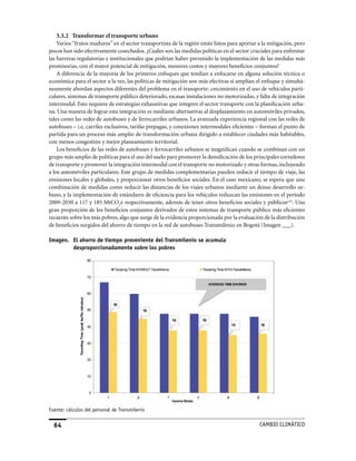 5.3.2 Transformar el transporte urbano
    Varios “frutos maduros” en el sector transportista de la región están listos para aportar a la mitigación, pero
pocos han sido efectivamente cosechados. ¿Cuáles son las medidas políticas en el sector cruciales para enfrentar
las barreras regulatorias e institucionales que podrían haber prevenido la implementación de las medidas más
promisorias, con el mayor potencial de mitigación, menores costos y mayores beneficios conjuntos?
    A diferencia de la mayoría de los primeros enfoques que tendían a enfocarse en alguna solución técnica o
económica para el sector a la vez, las políticas de mitigación son más efectivas si amplían el enfoque y simultá-
neamente abordan aspectos diferentes del problema en el transporte: crecimiento en el uso de vehículos parti-
culares, sistemas de transporte público deteriorado, escasas instalaciones no motorizadas, y falta de integración
intermodal. Esto requiere de estrategias exhaustivas que integren el sector transporte con la planificación urba-
na. Una manera de lograr esta integración es mediante alternativas al desplazamiento en automóviles privados,
tales como las redes de autobuses y de ferrocarriles urbanos. La avanzada experiencia regional con las redes de
autobuses – i.e. carriles exclusivos, tarifas prepagas, y conexiones intermodales eficientes – forman el punto de
partida para un proceso más amplio de transformación urbana dirigido a establecer ciudades más habitables,
con menos congestión y mejor planeamiento territorial.
    Los beneficios de las redes de autobuses y ferrocarriles urbanos se magnifican cuando se combinan con un
grupo más amplio de políticas para el uso del suelo para promover la densificación de los principales corredores
de transporte y promover la integración intermodal con el transporte no motorizado y otras formas, incluyendo
a los automóviles particulares. Este grupo de medidas complementarias pueden reducir el tiempo de viaje, las
emisiones locales y globales, y proporcionar otros beneficios sociales. En el caso mexicano, se espera que una
combinación de medidas como reducir las distancias de los viajes urbanos mediante un denso desarrollo ur-
bano, y la implementación de estándares de eficiencia para los vehículos reduzcan las emisiones en el período
2009-2030 a 117 y 185 MtCO2e respectivamente, además de tener otros beneficios sociales y públicoscvii. Una
gran proporción de los beneficios conjuntos derivados de estos sistemas de transporte público más eficientes
recaerán sobre los más pobres, algo que surge de la evidencia proporcionada por la evaluación de la distribución
de beneficios surgidos del ahorro de tiempo en la red de autobuses Transmilenio en Bogotá (Imagen ___).

Imagen. El ahorro de tiempo proveniente del Transmilenio se acumula
        desproporcionadamente sobre los pobres




Fuente: cálculos del personal de Transmilenio


  64                                                                                          CaMBIo CLIMáTICo
 