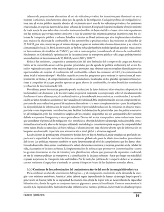 Además de proporcionar alternativas al uso de vehículos privados, los incentivos para disminuir su uso y
mejorar la eficiencia son elementos clave para la agenda de la mitigación. Cualquier política de mitigación exi-
tosa para el sector público necesita abordar el crecimiento en el uso de los vehículos privados y las emisiones
relacionadas, en especial dentro de las áreas urbanas de la región. Esto puede lograrse mediante el mejoramiento
de la eficiencia de esos vehículos e introduciendo combustibles de bajo nivel de carbono. Aún más importantes
son las políticas que tornan menos atractivo el uso de automóviles mientras generan incentivos para los sis-
temas de transporte público y urbano. Estudios recientes en Brasil estiman que si se implementan estándares
para mejorar la eficiencia de combustible en los automóviles se podrían reducir las emisiones en alrededor de
25 MtCO2 por año, mientras que al mismo tiempo se generan sustanciales ahorros financieros y se reduce la
contaminación local. En Perú, la renovación de la flota vehicular también podría significar grandes reducciones
en las emisiones, de alrededor de 7 MtCO2 por año a costo negativo (considerando el ahorro de combustible).
Finalmente, en Colombia la optimización de las operaciones de transporte público y de cargas podría permitir
una reducción en las emisiones de 95 MtCO2e entre 2007 y 2030cviii.
    Reducir las emisiones, congestión y contaminación del aire derivadas del transporte de cargas en América
Latina se ha convertido en otra de las grandes prioridades para la agenda de política ambiental y del sector. Es-
tudios regionales en curso sobre mejoras logísticas y proyectos para obtener esas mejoras han identificado varias
oportunidades de mejorar el rendimiento del combustible, reducir las emisiones de GEI y la contaminación
aérea local al mismo tiempocix. Medidas específicas como los programas para mejorar las operaciones, el man-
tenimiento de flotas, y el comportamiento de los conductores, focalizadas en los grandes operadores transpor-
tistas y compañías de cargas, pueden aportar un gran ahorro de combustible, elevados beneficios económicos
y reducción de las emisiones de GEI.
    Por último, poner los marcos generales para la recolección de datos básicos y de evaluación a disposición de
los tomadores de decisiones y de los interesados en general mejoraría la comprensión sobre el encadenamiento
fundamental entre el transporte, el cambio climático, y demás beneficios económicos y ambientales. La cuantifi-
cación de estos beneficios conjuntos y la evaluación de viabilidad de la implementación son un componente im-
portante de una evaluación general de opciones alternativas – y a veces complementarias – para la mitigación.
La disponibilidad de información de todo el país sobre el potencial de reducción de emisiones en el sector trans-
portista es una importante contribución para facilitar la elaboración de prioridades para las políticas sectoria-
les de mitigación, pero los estimativos surgidos de los estudios disponibles no son comparables directamente
debido a supuestos divergentes y a veces poco claros. Dentro del sector transportista, estas evaluaciones tienen
que considerar el potencial de mitigación y los beneficios a obtener del ahorro de energía, reducción de la conta-
minación aérea local y ahorro de tiempo, utilizando metodologías consistentes para asegurar la comparabilidad
entre países. Dada su naturaleza de bien público, el abastecimiento más eficiente de este tipo de información en
los países en desarrollo requeriría una armonización a nivel global o al menos regional.
    Las decisiones de política para el transporte hechas hoy en día en América Latina tendrían un profundo im-
pacto en la capacidad de controlar las futuras emisiones globales de gases de efecto invernadero provenientes
del sector. Las políticas presentes también en parte determinarán el nivel de cumplimiento que los demás obje-
tivos de desarrollo clave, como resultados en la salud, eficiencia económica y mejoras generales en la calidad de
vida, alcanzarán en las áreas urbanas. La implementación de políticas que promueven la motorización – como
las grandes inversiones en vías de tránsito y una planificación urbana que promueva la expansión residencial,
en vez de sistemas públicos de transporte y la densificación de las áreas urbanas – hace que luego sea más difícil
regresar a opciones de transporte más sustentables. Por lo tanto, las políticas de transporte deben ser evaluadas
con un horizonte a largo plazo y teniendo en cuenta el impacto futuro de las decisiones tomadas ahora.

    5.3.3 Continuar la descarbonización del crecimiento a través del uso de la energía hidroeléctrica
    Para combinar un elevado crecimiento del ingreso – y el consiguiente crecimiento en la demanda de ener-
gía – con mínimas emisiones, América Latina deberá seguir dependiendo de fuentes de energía limpias para la
generación de buena parte de su capacidad. La manera más obvia de lograr esto es desarrollando la capacidad
hidroeléctrica, donde la región en conjunto tiene un gigantesco potencial inutilizado. Como se mencionó en la
sección 4, la expansión de la hidroelectricidad enfrenta serias barreras políticas, incluyendo los desafíos propios


CaMBIo CLIMáTICo                                                                                             65
 