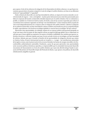 para separar el sitio de los esfuerzos de mitigación de los financiadores de dichos esfuerzos y en que hayan me-
canismos que permitan a los países compartir el costo de mitigar el cambio climático, con base en sus diferentes
niveles de “responsabilidad” y “capacidad”.
    Dada su historia de desarrollo con una baja intensidad de carbono, su riqueza de recursos naturales y su ni-
vel intermedio de ingreso – visto a nivel global – muchos países latinoamericanos están bien posicionados para
liderar la respuesta del mundo en desarrollo al desafío impuesto por el cambio climático. Esto no solamente es
posible, es también en el interés de América Latina. De hecho, varias de las acciones requeridas para reducir el
crecimiento de las emisiones regionales son del tipo “sin remordimientos”: serían ventajosas desde un punto de
vista social independientemente de su impacto sobre la mitigación del cambio climático. Además, la adopción
de un padrón de desarrollo con baja intensidad de carbono también sería beneficioso para la competitividad de
la región, especialmente si las fronteras tecnológicas globales se mueven hacia tecnologías “de bajo carbono”.
    Aprovechar estas oportunidades, sin embargo, requiere de un entorno político internacional apropiado, en
el que una masa critica de países de altos ingresos ejerzan un papel de liderazgo global. Esto es importante no
solo para que el marco global sea equitativo, de manera a brindarle credibilidad, sino también para generar su-
ficientes incentivos y suficiente impulso para que el sector privado invierta en tecnologías con baja intensidad
de carbono. Además, para que el mundo se beneficie de las oportunidades de mitigación eficiente que existen
en América Latina, el marco internacional necesita ser receptivo a – y acoger – las contribuciones potenciales
de la región en áreas como la preservación de los recursos forestales, las fuentes de energía renovables y los bio-
combustibles ambientalmente sustentables. Finalmente, a pesar de que para aprovechar estas oportunidades
serán necesarias políticas domésticas específicas, es imprescindible que la comunidad internacional desarrolle
mecanismos de financiamiento en el área de cambio climático que vayan más allá del enfoque basado en pro-
yectos del Mecanismo de Desarrollo Limpio del Protocolo de Kyoto, y que apoyen a las políticas de desarrollo
climáticamente amigables en general.




CaMBIo CLIMáTICo                                                                                             69
 