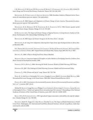 J. M. melillo; A. D. mcguire; D.W. kicklighTer; B. moore; C. J. vorosmArTy; A. L. schloss, 1993: Global Cli-
mate Change and Terrestrial Net Primary Production. Nature 363: 234-240, 1993.

  mendelsohn, R.; P. chrisTiAnsen y J. ArellAno-gonzález, 2008: Ricardian Analysis of Mexican Farms. Docu-
mento de antecedentes para este reporte (9 de septiembre).

   mendelsohn, R. 2008: Impacts and Adaptation to Climate Change in Latin America. Documento de antece-
dentes para este reporte (9 de septiembre).

   mendelsohn, R. O.; morrison, W. N.; schlesinger, M. E.; AndronovA, N. G., 1998: Country-specific market
impacts of climate change. Climatic Change 45 (3–4): 553–569.

   R. mendelsohn (ed.): The Impact of Climate Change on Regional Systems: A Comprehensive Analysis of Cali-
fornia. Northampton, MA: Edward Elgar Publishing: 165-187.

   mendelsohn, R. 2008: Impact of Climate Change on the Rio Bravo River. 2 de julio.

   mendelsohn, et. al.: Long-Term Adaptation: Selecting Farm Types Across Agro-Ecological Zones in Africa. Ban-
co Mundial, 2008.

   D. C. nepsTAd; R. E. gullison; P. C. frumhoff; J. G. cAnAdell; C. B. field; K. hAyhoe; R. AvissAr; L. M. currAn; P. frie-
dlingsTein; C. D. Jones; C. noBre, 2007: Tropical Forests and Climate Policy. Science, mayo 2007, Vol. 316, n.° 5827.


   miTchell, D., 2008: A Note on Rising Food Prices. Banco Mundial.

   mueller y osgood: Long-term Impacts of Droughts on Labor Markets in Developing Countries: Evidence from
Brazil. Journal of Development Studies, 2008.

   nordhAus, W. D. y Boyer, J., 2000: Warming the World, Economic Models of Global Warming. MIT Press.

   nordhAus, W., 2007: The Challenge of Global Warming: Economic Models and Environmental Policy.

   pArmesAn, C., 1996: Climate and species’ range. Nature 382: 765–766.

  pielke, R. A.; Joel grATz; Christopher W. lAndseA; Douglas collins; Mark A. sAunders; Rade musulin, 2008:
Normalized Hurricane Damage in the United States: 1900-2005. Natural Hazards Review, ASCE.

   pyndick, R. S., 2007: Uncertainty in Environmental Economics, Review of Environmental Economics and Policy.
Vol. 1, n.° 1, invierno 2007: 45–65.

   Michael R. rAupAch; Gregg mArlAnd; Philippe ciAis; Corinne le quéré; Josep G. cAnAdell; Gernot klepper
y Christopher B. field: “Global and regional drivers of accelerating CO2 emissions”. Proceedings of the National
Academy of Sciences of the United States of America, junio 2007, 104 (24): 10288-10293.

    reilly, J. M. y D. schimmelpfenning, 1999: Agricultural impact assessment, vulnerability, the scope for adapta-
tion. Climate Change 43: 745–7881999.

   rosegrAnT, Mark W.; Tingju zhu; Siwa msAngi; Timothy sulser: The Impact of Biofuel Production on World
Cereal Prices. Washington, DC: International Food Policy Research Institute. Artículo sin publicar, citado bajo
autorización, julio de 2008.


                                                                                                    CaMBIo CLIMáTICo
 