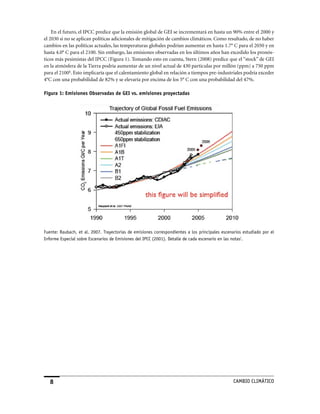 En el futuro, el IPCC predice que la emisión global de GEI se incrementará en hasta un 90% entre el 2000 y
el 2030 si no se aplican políticas adicionales de mitigación de cambios climáticos. Como resultado, de no haber
cambios en las políticas actuales, las temperaturas globales podrían aumentar en hasta 1.7° C para el 2050 y en
hasta 4.0° C para el 2100. Sin embargo, las emisiones observadas en los últimos años han excedido los pronós-
ticos más pesimistas del IPCC (Figura 1). Tomando esto en cuenta, Stern (2008) predice que el “stock” de GEI
en la atmósfera de la Tierra podría aumentar de un nivel actual de 430 partículas por millón (ppm) a 750 ppm
para el 2100h. Esto implicaría que el calentamiento global en relación a tiempos pre-industriales podría exceder
4°C con una probabilidad de 82% y se elevaría por encima de los 5° C con una probabilidad del 47%.

Figura 1: Emisiones Observadas de GEI vs. emisiones proyectadas




Fuente: Raubach, et al. 2007. Trayectorias de emisiones correspondientes a los principales escenarios estudiado por el
Informe Especial sobre Escenarios de Emisiones del IPCC (2001). Detalle de cada escenario en las notasi.




                                                                                                CaMBIo CLIMáTICo
 