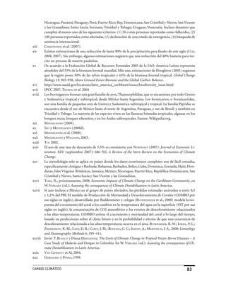 Nicaragua; Panamá; Paraguay; Perú; Puerto Rico; Rep. Dominicana; San Cristóbal y Nieves; San Vicente
       y las Granadinas; Santa Lucía; Surinam; Trinidad y Tobago; Uruguay; Venezuela. Incluye desastres que
       cumplen al menos uno de los siguientes criterios: (1) 10 o más personas reportadas como fallecidas, (2)
       100 personas reportadas como afectadas, (3) declaración de una estado de emergencia, (4) búsqueda de
       asistencia internacional.
xiii   chrisTensen et al. (2007).
xiv    Existen estimaciones de una reducción de hasta 90% de la precipitación para finales de este siglo (cox,
       2004, 2007). Sin embargo, algunas estimaciones sugieren que una reducción del 40% bastaría para ini-
       ciar un proceso de muerte paulatina.
xv     De acuerdo a la Evaluación Global de Recursos Forestales 2005 de la FAO. América Latina representa
       alrededor del 33% de la biomasa forestal mundial. Más aún, estimaciones de Houghton (2005) sugieren
       que la región posee 50% de las selvas tropicales y 65% de la biomasa forestal tropical. Global Change
       Biology 11: 945-958, Above Ground Forest Biomass and the Global Carbon Balance.
xvi    http://www.usaid.gov/locations/latin_america_caribbean/issues/biodiversity_issue.html
xvii   IPCC 2007, ThomAs et al. 2004
xviii Los hormigueros forman una gran familia de aves, Thamnophilidae, que se encuentran por todo Centro
       y Sudamérica tropical y subtropical, desde México hasta Argentina. Los formicarios, o Formicariidae,
       son una familia de pequeñas aves de Centro y Sudamérica subtropical y tropical. La familia Pipridae se
       encuentra desde el sur de México hasta el norte de Argentina, Paraguay, y sur de Brasil; y también en
       Trinidad y Tobago. La mayoría de las especies viven en las llanuras húmedas tropicales, algunas en los
       bosques secos, bosques ribereños, y en los Andes subtropicales. Fuente: Wikipedia.org.
xix    mendelsohn (2008).
xx     seo y mendelsohn (2008d).
xxi    mendelsohn et al. (2008).
xxii   mendelsohn y WilliAms, 2003.
xxiii Tol 2002.
xxiv   El uso de una tasa de descuento de 5,5% es consistente con nordhAus (2007). Journal of Economic Li-
       terature. XLV (septiembre 2007): 686-702, A Review of the Stern Review on the Economics of Climate
       Change.
xxv    La metodología solo se aplica en países donde los datos económicos completos son de fácil consulta,
       específicamente: Antigua y Barbuda, Bahamas, Barbados, Belice, Cuba, Domínica, Grenada, Haití, Hon-
       duras, Islas Vírgenes Británicas, Jamaica, México, Nicaragua, Puerto Rico, República Dominicana, San
       Cristóbal y Nieves, Santa Lucía y San Vicente y las Granadinas.
xxvi   ToBA, N., próximamente, 2008: Economic Impacts of Climate Change on the Caribbean Community, en
       W. vergArA (ed.): Assessing the consequences of Climate Destabilization in Latin America.
xxvii Si uno incluye a México en el grupo de países afectados, las pérdidas estimadas ascienden a entre 0,5
       y 1,2% del PBI. El modelo de Producción de Mortandad y Descoloramiento de Corales (COMBO por
       sus siglas en inglés), desarrollado por Buddenmeier y colegas (Buddenmeier et al., 2008) modela la res-
       puesta del crecimiento del coral a los cambios en la temperatura del agua en la superficie (SST por sus
       siglas en inglés), la concentración de CO2 atmosférico y los eventos de descoloramiento relacionados
       a las altas temperaturas. COMBO estima el crecimiento y mortandad del coral a lo largo del tiempo,
       basado en predicciones sobre el clima futuro y en la probabilidad y efectos de que una ocurrencia de
       descoloramiento relacionada a las altas temperaturas ocurra en el área. Buddemeier, R. W.; Jokiel, P. L.;
       zimmermAn, K. M.; lAne, D. R.; cArey, J. M.; Bohling, G. C.; Jeremy, A.; mArTinich, J. A., 2008: Limnology
       and Oceanography Methods 6: 395–411.
xxviii Javier T. BlAnco y Diana hernández: The Costs of Climate Change in Tropical Vector-Borne Diseases – A
       Case Study of Malaria and Dengue in Colombia. En W. vergArA (ed.): Assessing the consequences of Cli-
       mate Destabilization in Latin America.
xxix   vAn lieshouT et Al, 2004.
xxx    gerolomo y pennA, 1999.


CaMBIo CLIMáTICo                                                                                           3
 