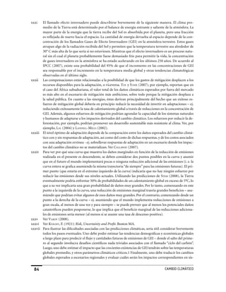 xxxi   El llamado efecto invernadero puede describirse brevemente de la siguiente manera. El clima pro-
       medio de la Tierra está determinado por el balance de energía entrante y saliente de la atmósfera. La
       mayor parte de la energía que la tierra recibe del Sol es absorbida por el planeta, pero una fracción
       es reflejada de nuevo hacia el espacio. La cantidad de energía devuelta al espacio depende de la con-
       centración de los llamados Gases de Efecto Invernadero (GEI) en la atmósfera terrestre. Estos gases
       atrapan algo de la radiación recibida del Sol y permiten que la temperatura terrestre sea alrededor de
       30° C más alta de lo que sería si no estuviesen. Mientras que el efecto invernadero es un proceso natu-
       ral sin el cual el planeta probablemente fuese demasiado frío para permitir la vida, la concentración
       de gases invernadero en la atmósfera se ha estado acelerando en los últimos 250 años. De acuerdo al
       IPCC (2007), existe una probabilidad del 95% de que el incremento en las concentraciones de GEI
       sea responsable por el incremento en la temperatura media global y otras tendencias climatológicas
       observadas en el último siglo.
xxxii Las compensaciones están relacionadas a la posibilidad de que los gastos de mitigación desplacen a los
       recursos disponibles para la adaptación, o viceversa. Tol y yohe (2007), por ejemplo, reportan que en
       el caso del África subsahariana, el valor total de los daños climáticos esperados por fuera del mercado
       es más alto en el escenario de mitigación más ambicioso, sobre todo porque la mitigación desplaza a
       la salud pública. En cuanto a las sinergias, éstas derivan principalmente del hecho que un exitoso es-
       fuerzo de mitigación global debería en principio reducir la necesidad de invertir en adaptaciones – ej.
       reduciendo exitosamente la tasa de calentamiento global a través de reducciones en la concentración de
       GEI. Además, algunos esfuerzos de mitigación podrían agrandar la capacidad de los sistemas naturales
       y humanos de adaptarse a los impactos derivados del cambio climático. Los esfuerzos por reducir la de-
       forestación, por ejemplo, podrían promover un desarrollo sustentable más resistente al clima. Ver, por
       ejemplo, lAl (2004) y lAndell-mills (2002).
xxxiii El nivel óptimo de adaptación depende de la comparación entre los daños esperados del cambio climá-
       tico con y sin respuestas de adaptación, así como del costo de dichas respuestas, y de los costos asociados
       con una adaptación errónea - ej. sobrellevar respuestas de adaptación en un escenario donde los impac-
       tos del cambio climático no se materializan. Ver cAllAWAy (2007).
xxxiv Para ver por qué una curva que muestra los daños marginales en función de la reducción de emisiones
       realizada en el presente es descendente, se deben considerar dos puntos posibles en la curva y asumir
       que en el futuro el mundo implementará pocas o ninguna reducción adicional de las emisiones (i. e. la
       curva entera se grafica asumiendo la misma trayectoria “de siempre” para las emisiones futuras). El pri-
       mer punto (que estaría en el extremo izquierdo de la curva) indicaría que no hay ningún esfuerzo por
       reducir las emisiones desde sus niveles actuales. Utilizando las predicciones de sTem (2008), la Tierra
       eventualmente podría enfrentar 50% de probabilidades de un calentamiento global en exceso de 5°C, lo
       que a su vez implicaría una gran probabilidad de daños muy grandes. Por lo tanto, comenzando en este
       punto a la izquierda de la curva, una reducción de emisiones marginal traería grandes beneficios – asu-
       miendo que podrían evitar algunos de esos daños muy grandes. Por el contrario, comenzando desde un
       punto a la derecha de la curva – ej. asumiendo que el mundo implementa reducciones de emisiones a
       gran escala, al menos de una vez y para siempre – se puede preveer que al menos los potenciales daños
       catastróficos pueden posponerse, lo que implica que el beneficio marginal de las reducciones adiciona-
       les de emisiones sería menor (al menos si se asume una tasa de descenso positiva).
xxxv Ver vArdy (2008).
xxxvi Ver knighT, F. (1921): Risk, Uncertainty and Profit. Boston MA.
xxxvii Para ilustrar las dificultades asociadas con las predicciones climáticas, sería útil considerar brevemente
       todos los pasos eventuales. Uno debe poder estimar las tendencias demográficas y económicas globales
       a largo plazo para predecir el flujo y cantidades futuras de emisiones de GEI – donde el salto del prime-
       ro al segundo involucra desafíos científicos nada triviales asociados con el llamado “ciclo del carbón”.
       Luego, uno debe estimar el impacto que las crecientes existencias de GEI tendrán sobre las temperaturas
       globales promedio, y otros parámetros climáticos críticos.1 Finalmente, uno debe traducir los cambios
       globales esperados a escenarios regionales y evaluar cuáles serán los impactos correspondientes en sis-


  4                                                                                         CaMBIo CLIMáTICo
 