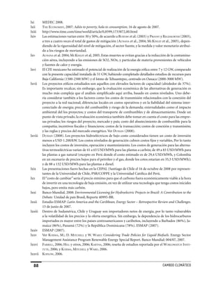 lxi      MEDEC 2008.
lxii     The economisT, 2007: Adiós to poverty, hola to consumption. 16 de agosto de 2007.
lxiii    http://www.time.com/time/world/article/0,8599,1733872,00.html
lxiv     Las estimaciones varían entre 30 y 50%, de acuerdo a BurTAW et al. (2003) y proosT y regemorTer (2003),
         a tres a cuatro veces el total de gastos de mitigación (AunAnA et al., 2004; mckinley et al., 2005), depen-
         diendo de la rigurosidad del nivel de mitigación, el sector fuente, y la medida y valor monetario atribui-
         do a los riesgos de mortandad.
lxv      AunAnA et al. 2004; mckinley et al, 2005. Estas muertes se evitan gracias a la reducción de la contamina-
         ción aérea, incluyendo a las emisiones de SO2, NOx, y partículas de materia provenientes de vehículos
         y fuentes de calor y energía.
lxvi     El CFE mexicano ha estimado el potencial de realización de la energía eólica entre 7 y 12 GW, comparado
         con la presente capacidad instalada de 51 GW, habiendo completado detallados estudios de recursos para
         Baja California (1500-2500 MW) y el Istmo de Tehuantepec, centrado en Oaxaca (2000-3000 MW).
lxvii    Los proyectos eólicos estudiados son aquellos con elevados factores de capacidad (alrededor de 37%).
         Es importante recalcar, sin embargo, que la evaluación económica de las alternativas de generación es
         mucho más compleja que el análisis simplificado aquí arriba, basado en costos nivelados. Uno debe-
         ría considerar también a los factores como los costos de transmisión relacionados con la conexión del
         proyecto a la red nacional; diferencias locales en costos operativos y en la fiabilidad del sistema inter-
         conectado de energía; precio del combustible y riesgo de la demanda; externalidades como el impacto
         ambiental del los proyectos; y costos del transporte de combustibles y de almacenamiento. Desde un
         punto de vista privado, la evaluación económica también debe tomar en cuenta el costo para las empre-
         sas privadas; los riesgos del proyecto, mercado y país; costo del abastecimiento de combustible para la
         compañía; incentivos fiscales y financieros; costos de la transacción; costos de conexión y transmisión;
         y las reglas y precios del mercado energético. Ver dussAn (2008).
lxviii   dussAn (2008). Los proyectos hidroeléctricos de bajo costo considerados tienen un costo de inversión
         menos a USD 1.200/kW. Los costos nivelados de generación cubren costos fijos y variables, Por lo tanto
         incluyen los costos de inversión, operación y mantenimiento. Los costos de generación para las alterna-
         tivas termoeléctricas varían de 41 a 65 USD/MWh para las plantas a carbón; de 49 a 83 USD/MWh para
         las plantas a gas natural (excepto en Perú donde el costo estimado es de 29,4 USD/MWh, y Colombia
         en un escenario de precios bajos para el petróleo y el gas, donde los cotos estarían en 35,5 USD/MWh);
         y de 88 a 132 USD/MWh para las plantas a diesel.
lxix     Las presentaciones fuero hechas en la CEPAL (Santiago de Chile el 16 de octubre de 2008 por represen-
         tantes de la Universidad de Chile, PSR/COPPE y la Universidad Católica del Perú.
lxx      El “costo de cambiar” sería el precio mínimo para que el carbono fuera económicamente viable a la hora
         de invertir en una tecnología de baja emisión, en vez de utilizar una tecnología que tenga costos iniciales
         bajos, pero emita más carbón.
lxxi     Banco Mundial, 2008: Environmental Licensing for Hydroelectric Projects in Brazil: A Contribution to the
         Debate. Unidad de país Brasil, Reporte 40995-BR.
lxxii    Estudio ESMAP: Latin America and the Caribbean, Energy Sector – Retrospective Review and Challenges.
         15 de junio de 2007.
lxxiii   Dentro de Sudamérica, Chile y Uruguay son importadores netos de energía, por lo tanto vulnerables
         a la volatilidad de los precios y la oferta energética. Sin embargo, la dependencia de los hidrocarburos
         importados es mayor entre los países centroamericanos y caribeños, incluyendo a Barbados (86%), Ja-
         maica (86%), Panamá (72%) y la República Dominicana (78%). ESMAP (2007).
lxxiv    ESMAP (2007).
lxxv     Ver koJimA, M.; D. miTchell y W. WArd: Considering Trade Policies for Liquid Biofuels. Energy Sector
         Management Assistance Program Renewable Energy Special Report. Banco Mundial: 004/07, 2007.
lxxvi    fArrell, 2006; hill y otros, 2006; kArThA, 2006; reseña de estudios reportada por el WorldWATch insTi-
         TuTe, 2006; y koJimA, miTchell y WArd, 2006.
lxxvii   koploW, 2006.


                                                                                             CaMBIo CLIMáTICo
 