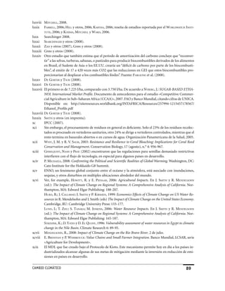 lxxviii miTchell, 2008.
lxxix fArrell, 2006; hill y otros, 2006; kArThA, 2006; reseña de estudios reportada por el WorldWATch insTi-
         TuTe, 2006; y koJimA, miTchell y WArd, 2006.
lxxx     Searchinger 2008.
lxxxi seArchinger y otros (2008).
lxxxii zAh y otros (2007), giBBs y otros (2008).
lxxxiii giBBs y otros (2008).
lxxxiv Otro estudio que también estima que el período de amortización del carbono concluye que “reconver-
         tir” a las selvas, turberas, sabanas, o pastizales para producir biocombustibles derivados de los alimentos
         en Brasil, el Sudeste de Asia o los EE.UU. crearía un “déficit de carbono por parte de los biocombusti-
         bles”, al emitir de 17 a 420 veces más CO2 que las reducciones en GEI que estos biocombustibles pro-
         porcionarían al desplazar a los combustibles fósiles”. Fuente: fArgione et al. (2008).
lxxxv de gorTer y Tsur (2008).
lxxxvi de gorTer y Tsur (2008).
lxxxvii El primero es de 7.225 l/ha, comparado con 3.750 l/ha. De acuerdo a nyBerg, J.: SUGAR-BASED ETHA-
         NOL International Market Profile. Documento de antecedentes para el estudio «Competitive Commer-
         cial Agriculture in Sub–Saharan Africa (CCAA)», 2007. FAO y Banco Mundial, citando cifras de UNICA.
         Disponible en: http://siteresources.worldbank.org/INTAFRICA/Resources/257994-1215457178567/
         Ethanol_Profile.pdf
lxxxviii de gorTer y Tsur (2008).
lxxxix smiTh y otros (en imprenta).
xc       IPCC (2007).
xci      Sin embargo, el procesamiento de residuos en general es deficiente. Solo el 23% de los residuos recolec-
         tados es procesado en vertederos sanitarios, otro 24% se dirige a vertederos controlados, mientras que el
         resto termina en basurales abiertos o en cursos de agua. Organización Panamericana de la Salud, 2005.
xcii     WesT, J. M. y R. V. sAlm, 2003: Resistance and Resilience to Coral Bleaching: Implications for Coral Reed
         Conservation and Management. Conservation Biology, 17 (agosto), n.° 4: 956-967.
xciii    gisselquisT, nAsh y prAy (2002) encontraron que las regulaciones para semillas demasiado restrictivas
         interfieren con el flujo de tecnología, en especial para algunos países en desarrollo.
xciv     P. michAels, 2008: Confronting the Political and Scientific Realities of Global Warming. Washington, DC:
         Cato Institute for the Hokkaido G8 Summit.
xcv      ENSO, un fenómeno global conjunto entre el océano y la atmósfera, está asociado con inundaciones,
         sequías, y otros disturbios en múltiples ubicaciones alrededor del mundo.
xcvi     Ver, for example, hoWiTT, R. y E. pienAAr, 2006: Agricultural Impacts. En J. smiTh y R. mendelsohn
         (ed.): The Impact of Climate Change on Regional Systems: A Comprehensive Analysis of California. Nor-
         thampton, MA: Edward Elgar Publishing: 188-207.
         hurd, B.; J. cAllAWAy; J. smiTh y P. kirshen, 1999: Economics Effects of Climate Change on US Water Re-
         sources in R. Mendelsohn and J. Smith (eds) The Impact of Climate Change on the United States Economy.
         Cambridge, RU: Cambridge University Press: 133-177.
         lund, J.; T. zhu; S. TAnAkA; M. Jenkins, 2006: Water Resource Impacts. En J. smiTh y R. mendelsohn
         (ed.): The Impact of Climate Change on Regional Systems: A Comprehensive Analysis of California. Nor-
         thampton, MA: Edward Elgar Publishing: 165-187.
         sTrzepek, K.; D. yATes y D. el quosy, 1996: Vulnerability assessment of water resources in Egypt to climatic
         change in the Nile Basin. Climate Research 6: 89-95.
xcvii mendelsohn, R., 2008: Impact of Climate Change on the Rio Bravo River. 2 de julio.
xcviii E. BresnyAn y P. WerBrouck: Value Chains and Small Farmer Integration. Banco Mundial, LCSAR, serie
         «Agriculture for Development».
xcix     El MDL que fue creado bajo el Protocolo de Kioto. Este mecanismo permite hoy en día a los países in-
         dustrializados alcanzar algunas de sus metas de mitigación mediante la inversión en reducción de emi-
         siones en países en desarrollo.


CaMBIo CLIMáTICo                                                                                               9
 