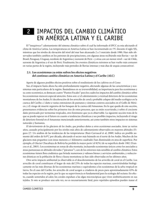 2         IMPaCToS DEL CaMBIo CLIMáTICo
              EN aMéRICa LaTINa y EL CaRIBE
   El “inequívoco” calentamiento del sistema climático sobre el cual ha informado el IPCC ya esta afectando el
clima de América Latina. Las temperaturas en América Latina se han incrementado en 1°C durante el siglo XX,
mientras que los niveles de elevación del nivel del mar han alcanzado 2 a 3 mm/año desde 1980. Han sido ob-
servados también cambios en los patrones de precipitaciones, con algunas áreas recibiendo más lluvias – sur de
Brasil, Paraguay, Uruguay, nordeste de Argentina y noroeste de Perú – y otras con un menor nivel – sur de Chile,
suroeste de Argentina y el sur de Perú. Finalmente, los eventos climáticos extremos se han vuelto más comunes
en varias partes de la región, incluyendo más períodos de lluvias intensas y más días de sequía consecutivosj.

    2.1. Los ecosistemas ya están sufren los efectos negativos
         del continuo cambio climático en America Latina y el Caribe (ALC)

    Aparte de algunos posibles efectos positivos sobre el rendimiento de los cultivos en el Cono
    Sur, el impacto hasta ahora ha sido profundamente negativo, afectando algunas de las características y eco-
sistemas más particulares de la región. Basándonos en su irreversibilidad, su importancia para los ecosistemas y
su costo económico, se destacan cuatro “Puntos Focales” para los cuales los impactos del cambio climático sobre
los ecosistemas merecen especial atención. Estos son: a) el calentamiento y eventual deterioro de los ecosistemas
montañosos de los Andes; b) decoloración de los arrecifes de coral y probable colapso del medio ecológico en la
cuenca del Caribe; c) daño a vastas extensiones de pantanos y sistemas costeros asociados en el Golfo de Méxi-
co; y d) riesgo de muerte regresiva de los bosques de la cuenca del Amazonas. En lo que queda de esta sección,
presentamos evidencias sobre los primeros tres de estos procesos, que ya están ocurriendo, y sobre el creciente
daño provocado por tormentas tropicales, otro fenómeno que ya es observable. La siguiente sección trata de lo
que se puede esperar en el futuro en cuanto a tendencias climáticas y sus posibles impactos, incluyendo el riesgo
de deterioro forestal en el Amazonas mencionado anteriormente, así como también otros impactos en sistemas
naturales y humanos.
    El derretimiento de los glaciares de los Andes, que produce daños a otros ecosistemas asociados, tiene ya varios
años, causado principalmente por los niveles más altos de calentamiento observados en mayores altitudes (Fi-
gura 2)k. Un análisis de las tendencias de las temperaturas (Ruiz-Carrascal et al, 2008) indica un posible au-
mento del orden de 0.6°C por década, afectando el sector más húmedo en el norte de los Andes. Muchos de los
glaciares más pequeños (con áreas menores a 1 kilómetro cuadrado) han disminuido en área de superficie. Por
ejemplo, el Glaciar Chacaltaya de Bolivia ha perdido la mayor parte (el 82%) de su superficie desde 1982 (Fran-
cou et al., 2003). Los ecosistemas en zonas de alta montaña, incluyendo ecosistemas únicos como los asociados a
áreas pantanosas en altitudes elevadas (“páramos”), son de los entornos más sensibles al cambio climático. Estos
ecosistemas tienen flora endémica que brinda numerosos y valiosos bienes y servicios ambientales, y reduccio-
nes drásticas en la población de flora y fauna montañosa ya han sido observadas en los últimos años.
    Otro serio impacto ambiental ya observable es el descoloramiento de los arrecifes de coral en el Caribe. Los
arrecifes de coral constituyen el hogar de más del 25% de todas las especies marinas, convirtiéndolas biológi-
camente en las más diversas de los ecosistemas marinos y equivalentes a los ecosistemas de la selva tropical en
tierra. En el caso del Caribe, los arrecifes de coral acogen a criaderos de peces para aproximadamente 65% de
todas las especies en la región, por lo que su supervivencia es fundamental para la ecología del océano. En efec-
to, cuando sometidos al calor, los corales expulsan a las algas microscópicas que viven simbióticamente en sus
tejidos. Si esto se produce una sola vez, no es necesariamente fatal, pero repetidos episodios pueden matar el


CaMBIo CLIMáTICo                                                                                               9
 