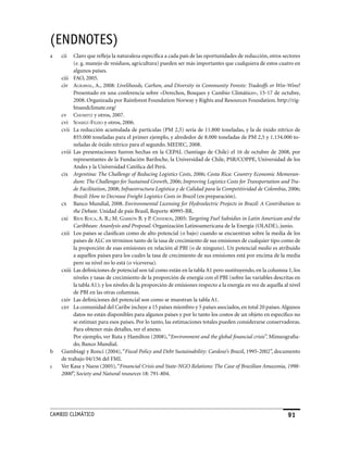 (ENDNoTES)
a   cii   Claro que refleja la naturaleza específica a cada país de las oportunidades de reducción, otros sectores
          (e. g. manejo de residuos, agricultura) pueden ser más importantes que cualquiera de estos cuatro en
          algunos países.
    ciii FAO, 2005.
    civ AgrAWAl, A., 2008: Livelihoods, Carbon, and Diversity in Community Forests: Tradeoffs or Win-Wins?
          Presentado en una conferencia sobre «Derechos, Bosques y Cambio Climático», 15-17 de octubre,
          2008. Organizada por Rainforest Foundation Norway y Rights and Resources Foundation. http://rig-
          htsandclimate.org/
    cv chomiTz y otros, 2007.
    cvi soArez-filho y otros, 2006.
    cvii La reducción acumulada de partículas (PM 2,5) sería de 11.800 toneladas, y la de óxido nítrico de
          855.000 toneladas para el primer ejemplo, y alrededor de 8.000 toneladas de PM 2,5 y 1.134.000 to-
          neladas de óxido nítrico para el segundo. MEDEC, 2008.
    cviii Las presentaciones fueron hechas en la CEPAL (Santiago de Chile) el 16 de octubre de 2008, por
          representantes de la Fundación Bariloche, la Universidad de Chile, PSR/COPPE, Universidad de los
          Andes y la Universidad Católica del Perú.
    cix Argentina: The Challenge of Reducing Logistics Costs, 2006; Costa Rica: Country Economic Memoran-
          dum: The Challenges for Sustained Growth, 2006; Improving Logistics Costs for Transportation and Tra-
          de Facilitation, 2008; Infraestructura Logística y de Calidad para la Competitividad de Colombia, 2006;
          Brazil: How to Decrease Freight Logistics Costs in Brazil (en preparación).
    cx Banco Mundial, 2008. Environmental Licensing for Hydroelectric Projects in Brazil: A Contribution to
          the Debate. Unidad de país Brasil, Reporte 40995-BR.
    cxi ríos rocA, A. R.; M. gArrón B. y P. cisneros, 2005: Targeting Fuel Subsidies in Latin American and the
          Caribbean: Ananlysis and Proposal. Organización Latinoamericana de la Energía (OLADE), junio.
    cxii Los países se clasifican como de alto potencial (o bajo) cuando se encuentran sobre la media de los
          países de ALC en términos tanto de la tasa de crecimiento de sus emisiones de cualquier tipo como de
          la proporción de esas emisiones en relación al PBI (o de ninguno). Un potencial medio es atribuido
          a aquellos países para los cuales la tasa de crecimiento de sus emisiones está por encima de la media
          pero su nivel no lo está (o viceversa).
    cxiii Las definiciones de potencial son tal como están en la tabla A1 pero sustituyendo, en la columna 1, los
          niveles y tasas de crecimiento de la proporción de energía con el PBI (sobre las variables descritas en
          la tabla A1); y los niveles de la proporción de emisiones respecto a la energía en vez de aquella al nivel
          de PBI en las otras columnas.
    cxiv Las definiciones del potencial son como se muestran la tabla A1.
    cxv La comunidad del Caribe incluye a 15 países miembro y 5 países asociados, en total 20 países. Algunos
          datos no están disponibles para algunos países y por lo tanto los costos de un objeto en específico no
          se estiman para esos países. Por lo tanto, las estimaciones totales pueden considerarse conservadoras.
          Para obtener más detalles, ver el anexo.
          Por ejemplo, ver Ruta y Hamilton (2008), “Environment and the global financial crisis”. Mimeografia-
          do, Banco Mundial.
b   Giambiagi y Ronci (2004), “Fiscal Policy and Debt Sustainability: Cardoso’s Brazil, 1995-2002”, documento
    de trabajo 04/156 del FMI.
c   Ver Kasa y Naess (2005), “Financial Crisis and State-NGO Relations: The Case of Brazilian Amazonia, 1998-
    2000”, Society and Natural resources 18: 791-804.




CaMBIo CLIMáTICo                                                                                              91
 