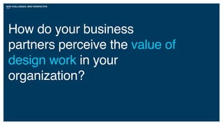 NEW CHALLENGES, NEW PERSPECTIVE
How do your business
partners perceive the value of
design work in your
organization?
 