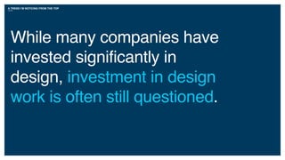 A TREND I’M NOTICING FROM THE TOP
While many companies have
invested significantly in
design, investment in design
work is often still questioned.
 