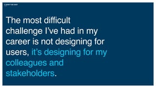 IT WON’T BE EASY
The most difficult
challenge I’ve had in my
career is not designing for
users, it’s designing for my
colleagues and
stakeholders.
 
