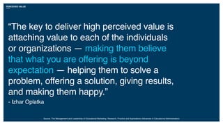 PERCEIVED VALUE
“The key to deliver high perceived value is
attaching value to each of the individuals
or organizations — making them believe
that what you are offering is beyond
expectation — helping them to solve a
problem, offering a solution, giving results,
and making them happy.”
- Izhar Oplatka
Source: The Management and Leadership of Educational Marketing: Research, Practice and Applications (Advances in Educational Administration)
 