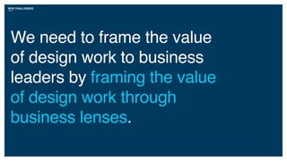 NEW CHALLENGES
We need to frame the value
of design work to business
leaders by framing the value
of design work through
business lenses.
 