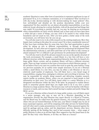 BL     academic libraries) or some other form of association to represent employees in case of
24,2   grievances? If so, is it a voluntary association, or is it mandatory? How involved is it
       with day-to-day decision-making or with decision-making for major policies? Also,
       how well-deﬁned and detailed are the position descriptions within your new
       organization? Do they carefully lay out almost all possible responsibilities, or are they
       relatively broad, allowing for a certain ﬂexibility, with all the good and bad things that
114    may imply? If everything is carefully laid out, you may be entering an environment
       where responsibilities are fairly strictly deﬁned, and, at least until you have been there
       a while and get a sense of things, you may wish to be careful to stay within those
       boundaries and not tread on toes. After you have gotten a better sense of the work
       environment, you will know how far you can go.
           You will also want to try to do a little research on the existing employees. Have they
       largely been working in this place for several years? Or is there considerable turnover?
       If they have been working there for some time, have they had opportunities to grow,
       either by taking on new or different responsibilities, or through professional
       development. As well, what sort of support is there for professional development? Does
       the administration welcome it, and allow paid time out of the ofﬁce to take courses or
       attend seminars? Or is it difﬁcult to get permission for professional development?
           You will also want to do all the advance research you can on the speciﬁc structure of
       the work environment. For example, a small library in a law ﬁrm will have a very
       different structure within the larger organizational hierarchy than that of a branch of a
       large public library system, and an academic library will have a different structure
       again. There are huge variances in the types of structures in which libraries operate – I
       do not believe I have ever seen two systems that work in quite the same fashion. Using
       our previous examples, let us outline some sample structures. If you are a librarian
       within a small library in a law ﬁrm, you may be either a solo librarian or one of a
       relatively small number of employees. You will likely have a very broad range of
       responsibilities, ranging from cataloging to reference and everything in between. You
       may be responsible for actually doing research and delivering complete research
       reports (unlike an academic library, where you are expected to teach people to ﬁnd
       information on their own). You will likely report either to a senior librarian or to a
       designated non-librarian within the ﬁrm. If the latter, be prepared to explain library
       needs in somewhat greater detail than you might need to do if you were a junior
       librarian in a large academic library. The lawyers may well not be familiar with library
       resources or needs, and you may ﬁnd yourself having to explain and justify things like
       OCLC service.
           If you are a librarian within a branch of a large public system, you will likely report
       to a senior manager, who may or may not be a librarian, depending on the
       organization. Overall, the chief librarian may report directly to a Board of Trustees,
       and the Board may be culled from the general citizenry, city council, politicians, and
       others who are not trained librarians. In this case, your library’s budget may be one of
       many municipal expenses, and will be competing with other services for limited funds,
       and will often need to make presentations to City Council. When measured against the
       need for garbage pick-up, police, and ﬁre department services, libraries often have
       difﬁculty getting all the funding they need in bad economic times – when usage of
       public libraries is often at an all-time high. How supportive has this board been in the
       past? Do they truly value libraries, or do they see them as a luxury?
 