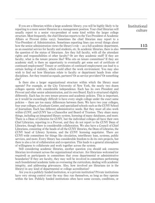 If you are a librarian within a large academic library, you will be highly likely to be    Institutional
reporting to a more senior librarian in a management position. Your chief librarian will            culture
usually report to a senior vice-president of some kind within the larger college
structure. Most frequently, the chief librarian reports to the Vice-President of Academic
Affairs or Provost (titles vary). Sometimes the chief librarian may report to a
Vice-President of Administration. Sometimes reporting lines can reveal things about
how the senior administration views the library’s role – as a full academic department,               115
as an essential service for faculty and students, etc. In academic libraries, there is also
the question of the status of librarians. Are they full faculty, with all the attendant
rights and responsibilities of other faculty? Or are they academic staff? If they are
faculty, what is the tenure process like? Who sits on tenure committees? If they are
academic staff, is there an opportunity to eventually get some sort of certiﬁcate of
continued employment? Tenure or certiﬁcates of continued employment can lead to a
certain feeling of stability, which could affect the work environment. You may also
wish to ﬁnd out how librarians relate to faculty or department heads from other
disciplines. Are they treated as equals, partners? Or as service providers? Or something
else?
   Is there also a larger organizational structure within which the library must
operate? For example, at the City University of New York, the nearly two dozen
colleges operate with considerable independence. Each has its own President and
Provost and other senior administration, and its own Board. Each is structured slightly
differently. Each has its own tenure process and academic policies. This is important,
as it would be exceedingly difﬁcult to have every single college under the exact same
policies – there are too many differences between them. We have two year colleges,
four year colleges, a Graduate Center, and specialized schools such as the CUNY School
of Journalism. Each has different administrative needs. But they must all also work
within CUNY, and CUNY has a Chancellor and Board of Trustees. They share many
things, including an integrated library system, licensing of many databases, and more.
There is a Dean of Libraries for CUNY, but the individual colleges all have their own
Chief Librarian, reporting to a Provost, and they do not report to the CUNY Dean of
Libraries, though there is considerable collaboration. We also have a Council of Chief
Librarians, consisting of the heads of all the CUNY libraries, the Dean of Libraries, the
CUNY head of Library Systems, and the CUNY licensing negotiator. There are
CUNY-wide committees for things like circulation, interlibrary loan, systems, public
services, and more. Every library has considerable freedom to do its own projects, but
there is also a lot of collaboration and co-operation. This leads to a general atmosphere
of willingness to collaborate and work together across the system.
   Still considering academic libraries, another question you should ask concerns
librarian involvement across the organizational structure. Are librarians welcomed (or
required) as participants in committees that cross departmental or administrative
boundaries? If they are faculty, they may well be involved in committees performing
such foundational academic tasks as overseeing the curriculum, dealing with academic
integrity, and addressing grievances. Also, how involved are librarians (or is the
library) in any kind of departmental or college accreditation?
   Are you in a publicly funded institution, or a private institution? Private institutions
have very strong control over the way they run themselves, so long as they operate
within the law. Publicly funded institutions often have some caveats, conditions, or
 