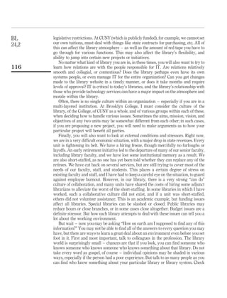 BL     legislative restrictions. At CUNY (which is publicly funded), for example, we cannot set
24,2   our own tuitions, must deal with things like state contracts for purchasing, etc. All of
       this can affect the library atmosphere – as well as the amount of red tape you have to
       go through for various functions. This may also affect the library’s ﬂexibility, and
       ability to jump into certain new projects or initiatives.
           No matter what kind of library you are in, in these times, you will also want to try to
116    learn how relations are with the people responsible for IT. Are relations relatively
       smooth and collegial, or contentious? Does the library perhaps even have its own
       systems people, or even manage IT for the entire organization? Can you get changes
       made to the library website in a timely manner, or does it take months and require
       levels of approval? IT is critical to today’s libraries, and the library’s relationship with
       those who provide technology services can have a major impact on the atmosphere and
       morale within the library.
           Often, there is no single culture within an organization – especially if you are in a
       multi-layered institution. At Brooklyn College, I must consider the culture of the
       library, of the College, of CUNY as a whole, and of various groups within each of these,
       when deciding how to handle various issues. Sometimes the aims, mission, vision, and
       objectives of any two units may be somewhat different from each other; in such cases,
       if you are proposing a new project, you will need to make arguments as to how your
       particular project will beneﬁt all parties.
           Finally, you will also want to look at external conditions and stressors. Right now,
       we are in a very difﬁcult economic situation, with a major drop in state revenues. Every
       unit is tightening its belt. We have a hiring freeze, though mercifully no furloughs or
       layoffs. An early retirement initiative led to the departure of many of our senior faculty,
       including library faculty, and we have lost some institutional memory as a result. We
       are also short-staffed, as no one has yet been told whether they can replace any of the
       retirees. We have cut back on several services, but are still trying to cover most of the
       needs of our faculty, staff, and students. This places a certain degree of stress on
       existing faculty and staff, and I have had to keep a careful eye on the situation, to guard
       against employee burnout. However, in our library, there is a very strong “can do”
       culture of collaboration, and many units have shared the costs of hiring some adjunct
       librarians to alleviate the worst of the short-stafﬁng. In some libraries in which I have
       worked, such a collaborative culture did not exist, and if a unit was short-staffed,
       others did not volunteer assistance. This is an academic example, but funding issues
       affect all libraries. Special libraries can be slashed or closed. Public libraries may
       reduce hours or close branches, or in some cases close altogether. Budget issues are a
       deﬁnite stressor. But how each library attempts to deal with these issues can tell you a
       lot about the working environment.
           But wait – now you may be asking “How on earth am I supposed to ﬁnd any of this
       information?” You may not be able to ﬁnd all of the answers to every question you may
       have, but there are ways to learn a great deal about an environment even before you set
       foot in it. First and most important, talk to colleagues in the profession. The library
       world is surprisingly small – chances are that if you look, you can ﬁnd someone who
       knows someone who knows someone who knows something about that library. Do not
       take every word as gospel, of course – individual opinions may be shaded in various
       ways, especially if the person had a poor experience. But talk to as many people as you
       can ﬁnd who know something about your particular library or library system. Check
 