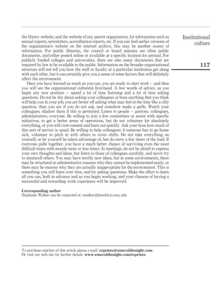 the library website, and the website of any parent organization, for information such as      Institutional
annual reports, newsletters, accreditation reports, etc. If you can ﬁnd earlier versions of
the organization’s website on the internet archive, this may be another source of
                                                                                                    culture
information. For public libraries, the council or board minutes are often public
documents, and either posted online or available at a speciﬁc location for perusal. For
publicly funded colleges and universities, there are also many documents that are
required by law to be available to the public. Information on the broader organizational              117
structure will not tell you how the staff or faculty at a particular institution get along
with each other, but it can certainly give you a sense of some factors that will deﬁnitely
affect the environment.
    Once you have learned as much as you can, you are ready to start work – and then
you will see the organizational culture(s) ﬁrst-hand. A few words of advice, as you
begin any new position – spend a lot of time listening and a lot of time asking
questions. Do not be shy about asking your colleagues or boss anything that you think
will help you in your job; you are better off asking what may feel at the time like a silly
question, than you are if you do not ask, and somehow make a gaffe. Watch your
colleagues; shadow them if this is permitted. Listen to people – patrons, colleagues,
administrators, everyone. Be willing to join a few committees or assist with speciﬁc
initiatives, to get a better sense of operations, but do not volunteer for absolutely
everything, or you will over-commit and burn out quickly. Ask your boss how much of
this sort of service is usual. Be willing to help colleagues: if someone has to go home
sick, volunteer to pitch in with others to cover shifts. Do not take everything on
yourself, or let yourself be taken advantage of, but do carry a fair share of the load. If
everyone pulls together, you have a much better chance of surviving even the most
difﬁcult times with morale more or less intact. In meetings, do not be afraid to express
your own thoughts and ideas, but listen to those of colleagues carefully, and never try
to steamroll others. You may have terriﬁc new ideas, but in some environments, there
may be structural or administrative reasons why they cannot be implemented easily, or
there may be reasons why they are actually inappropriate for the environment. This is
something you will learn over time, and by asking questions. Make the effort to learn
all you can, both in advance and as you begin working, and your chances of having a
successful and rewarding work experience will be improved.

Corresponding author
Stephanie Walker can be contacted at: swalker@brooklyn.cuny.edu




To purchase reprints of this article please e-mail: reprints@emeraldinsight.com
Or visit our web site for further details: www.emeraldinsight.com/reprints
 
