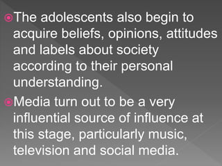 The adolescents also begin to
acquire beliefs, opinions, attitudes
and labels about society
according to their personal
understanding.
Media turn out to be a very
influential source of influence at
this stage, particularly music,
television and social media.
 