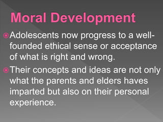 Adolescents now progress to a well-
founded ethical sense or acceptance
of what is right and wrong.
Their concepts and ideas are not only
what the parents and elders haves
imparted but also on their personal
experience.
 