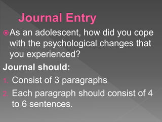 As an adolescent, how did you cope
with the psychological changes that
you experienced?
Journal should:
1. Consist of 3 paragraphs
2. Each paragraph should consist of 4
to 6 sentences.
 