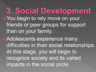 You begin to rely move on your
friends or peer groups for support
than on your family.
Adolescents experience many
difficulties in their social relationships.
At this stage, you will begin to
recognize society and its varied
impacts in the social circle.
 