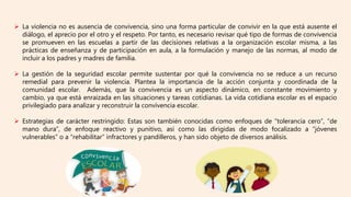  La violencia no es ausencia de convivencia, sino una forma particular de convivir en la que está ausente el
diálogo, el aprecio por el otro y el respeto. Por tanto, es necesario revisar qué tipo de formas de convivencia
se promueven en las escuelas a partir de las decisiones relativas a la organización escolar misma, a las
prácticas de enseñanza y de participación en aula, a la formulación y manejo de las normas, al modo de
incluir a los padres y madres de familia.
 La gestión de la seguridad escolar permite sustentar por qué la convivencia no se reduce a un recurso
remedial para prevenir la violencia. Plantea la importancia de la acción conjunta y coordinada de la
comunidad escolar. Además, que la convivencia es un aspecto dinámico, en constante movimiento y
cambio, ya que está enraizada en las situaciones y tareas cotidianas. La vida cotidiana escolar es el espacio
privilegiado para analizar y reconstruir la convivencia escolar.
 Estrategias de carácter restringido: Estas son también conocidas como enfoques de “tolerancia cero”, “de
mano dura”, de enfoque reactivo y punitivo, así como las dirigidas de modo focalizado a “jóvenes
vulnerables” o a “rehabilitar” infractores y pandilleros, y han sido objeto de diversos análisis.
 